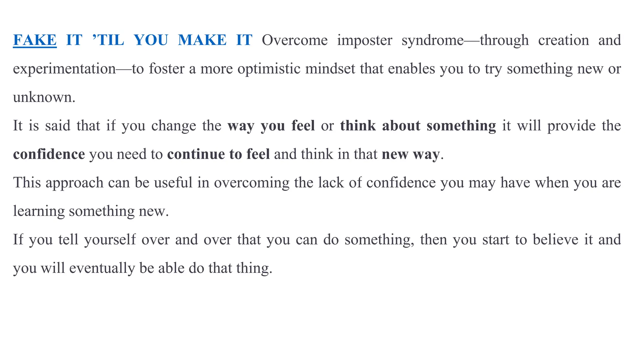 FAKE IT ’TIL YOU MAKE IT Overcome imposter syndrome—through creation and
experimentation—to foster a more optimistic mindset that enables you to try something new or
unknown.
It is said that if you change the way you feel or think about something it will provide the
confidence you need to continue to feel and think in that new way.
This approach can be useful in overcoming the lack of confidence you may have when you are
learning something new.
If you tell yourself over and over that you can do something, then you start to believe it and
you will eventually be able do that thing.
 