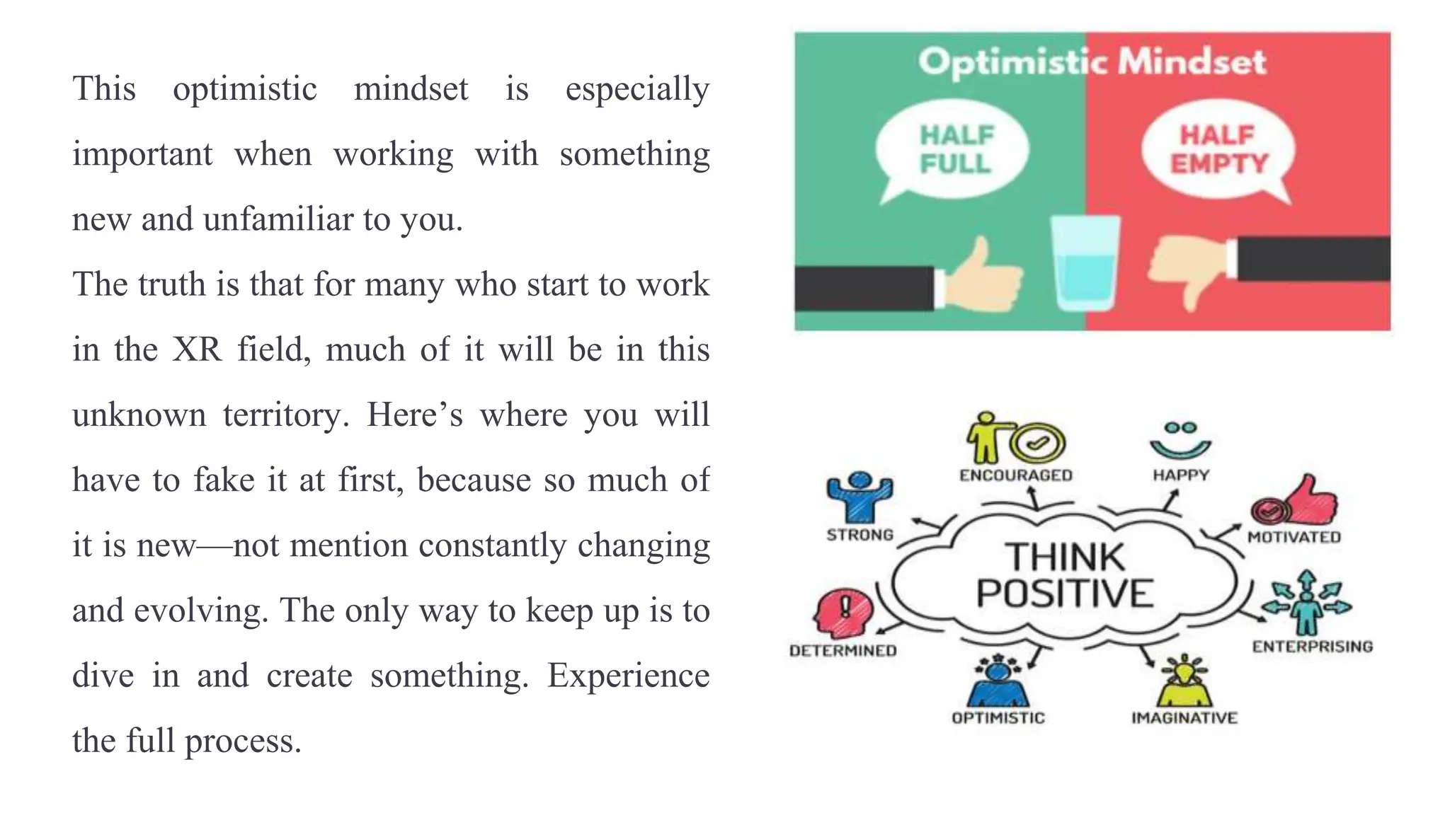 This optimistic mindset is especially
important when working with something
new and unfamiliar to you.
The truth is that for many who start to work
in the XR field, much of it will be in this
unknown territory. Here’s where you will
have to fake it at first, because so much of
it is new—not mention constantly changing
and evolving. The only way to keep up is to
dive in and create something. Experience
the full process.
 