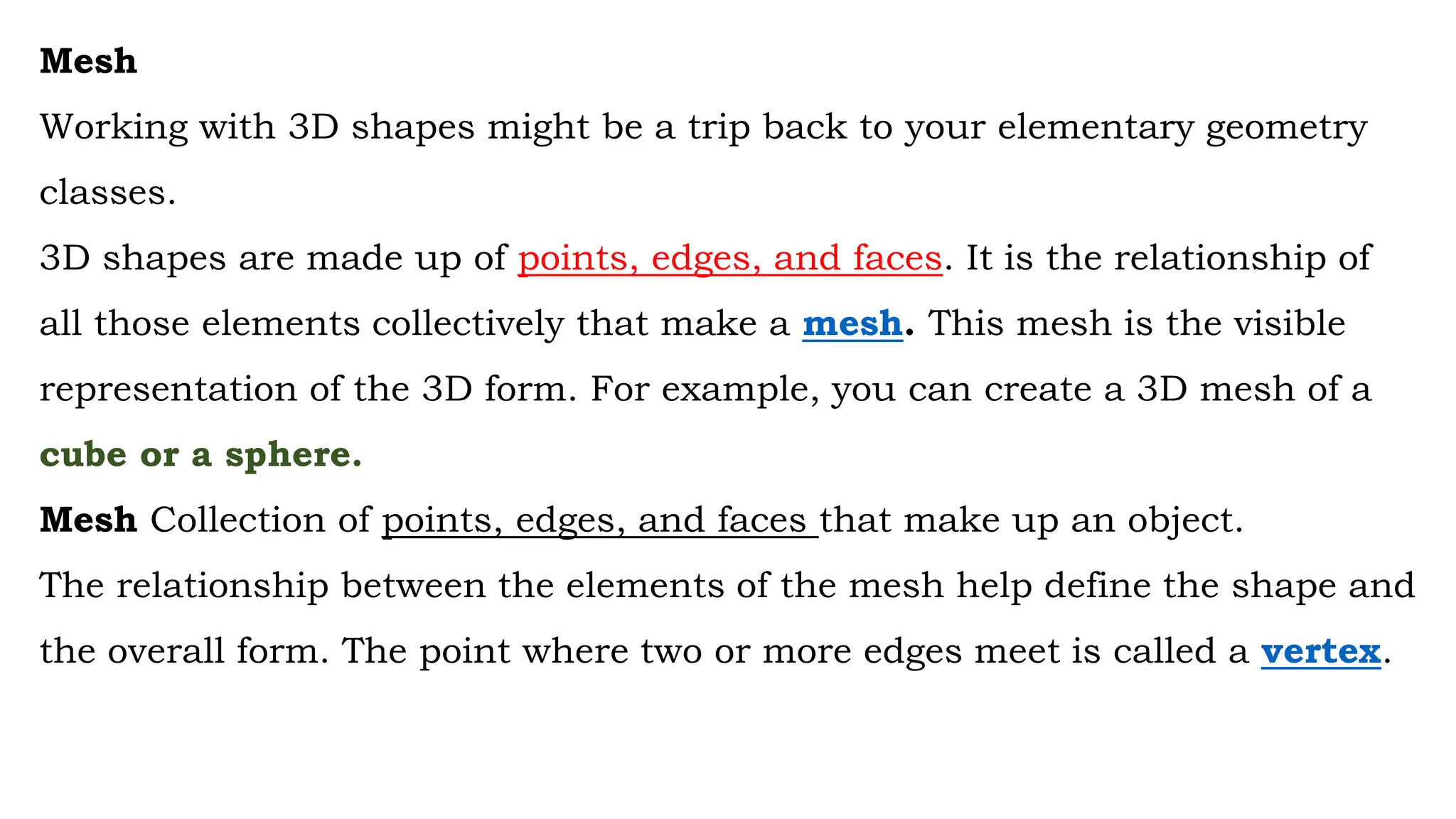 Mesh
Working with 3D shapes might be a trip back to your elementary geometry
classes.
3D shapes are made up of points, edges, and faces. It is the relationship of
all those elements collectively that make a mesh. This mesh is the visible
representation of the 3D form. For example, you can create a 3D mesh of a
cube or a sphere.
Mesh Collection of points, edges, and faces that make up an object.
The relationship between the elements of the mesh help define the shape and
the overall form. The point where two or more edges meet is called a vertex.
 