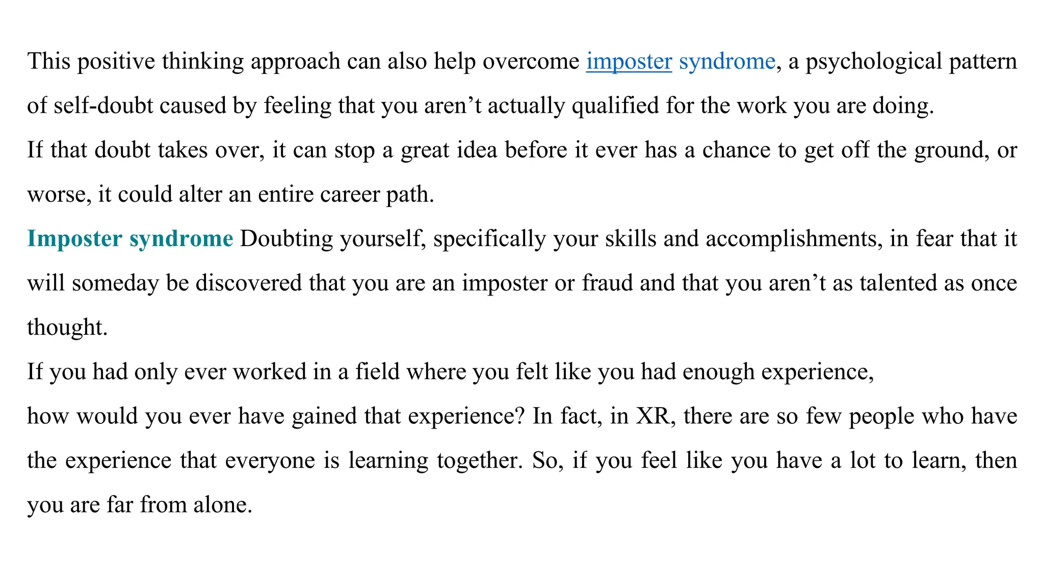 This positive thinking approach can also help overcome imposter syndrome, a psychological pattern
of self-doubt caused by feeling that you aren’t actually qualified for the work you are doing.
If that doubt takes over, it can stop a great idea before it ever has a chance to get off the ground, or
worse, it could alter an entire career path.
Imposter syndrome Doubting yourself, specifically your skills and accomplishments, in fear that it
will someday be discovered that you are an imposter or fraud and that you aren’t as talented as once
thought.
If you had only ever worked in a field where you felt like you had enough experience,
how would you ever have gained that experience? In fact, in XR, there are so few people who have
the experience that everyone is learning together. So, if you feel like you have a lot to learn, then
you are far from alone.
 