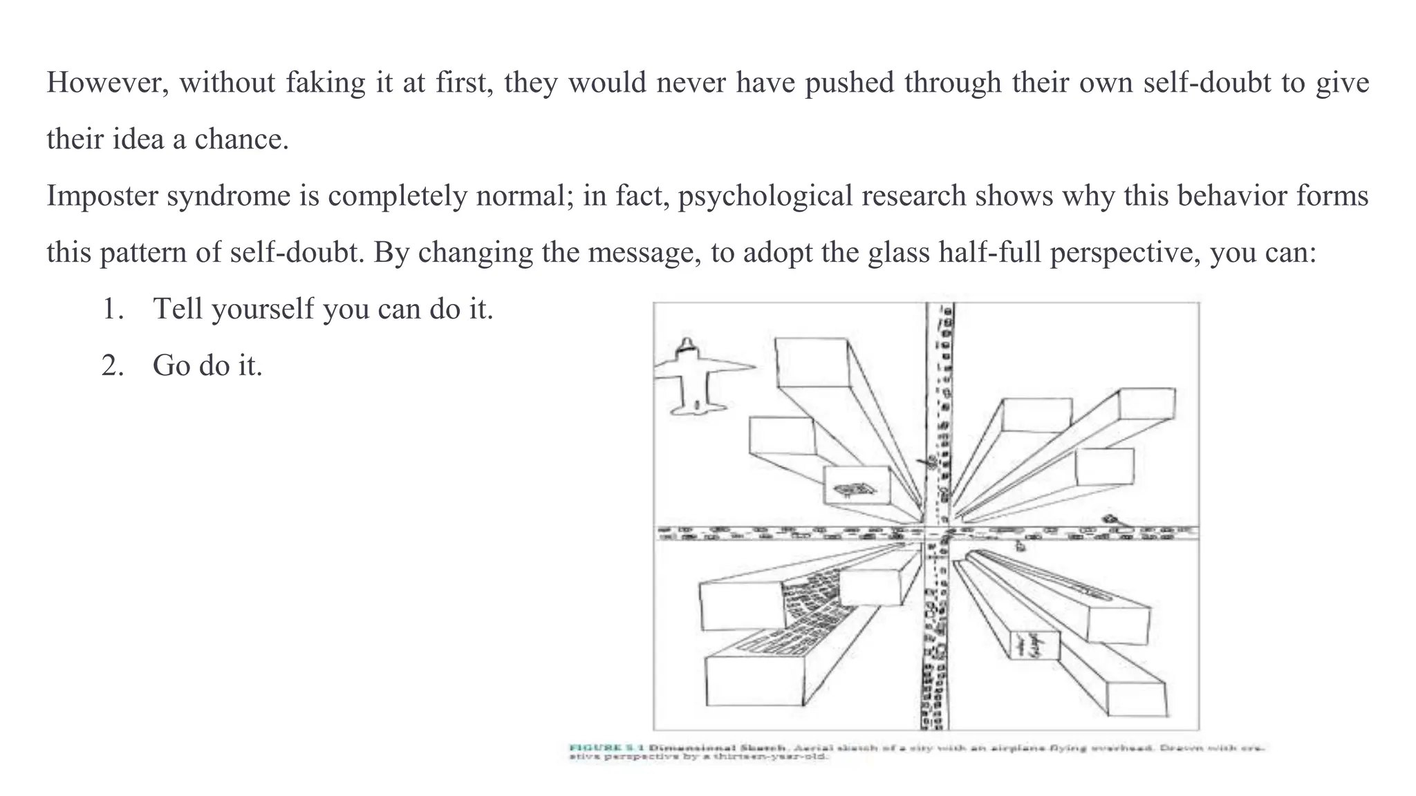 However, without faking it at first, they would never have pushed through their own self-doubt to give
their idea a chance.
Imposter syndrome is completely normal; in fact, psychological research shows why this behavior forms
this pattern of self-doubt. By changing the message, to adopt the glass half-full perspective, you can:
1. Tell yourself you can do it.
2. Go do it.
 