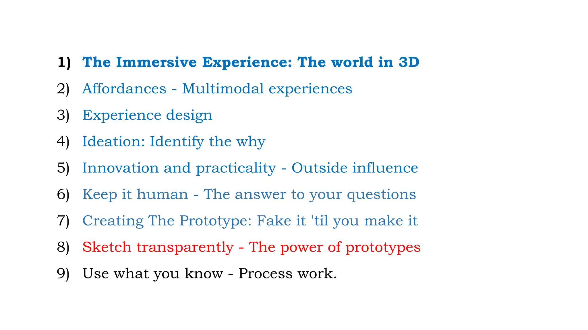 1) The Immersive Experience: The world in 3D
2) Affordances - Multimodal experiences
3) Experience design
4) Ideation: Identify the why
5) Innovation and practicality - Outside influence
6) Keep it human - The answer to your questions
7) Creating The Prototype: Fake it 'til you make it
8) Sketch transparently - The power of prototypes
9) Use what you know - Process work.
 