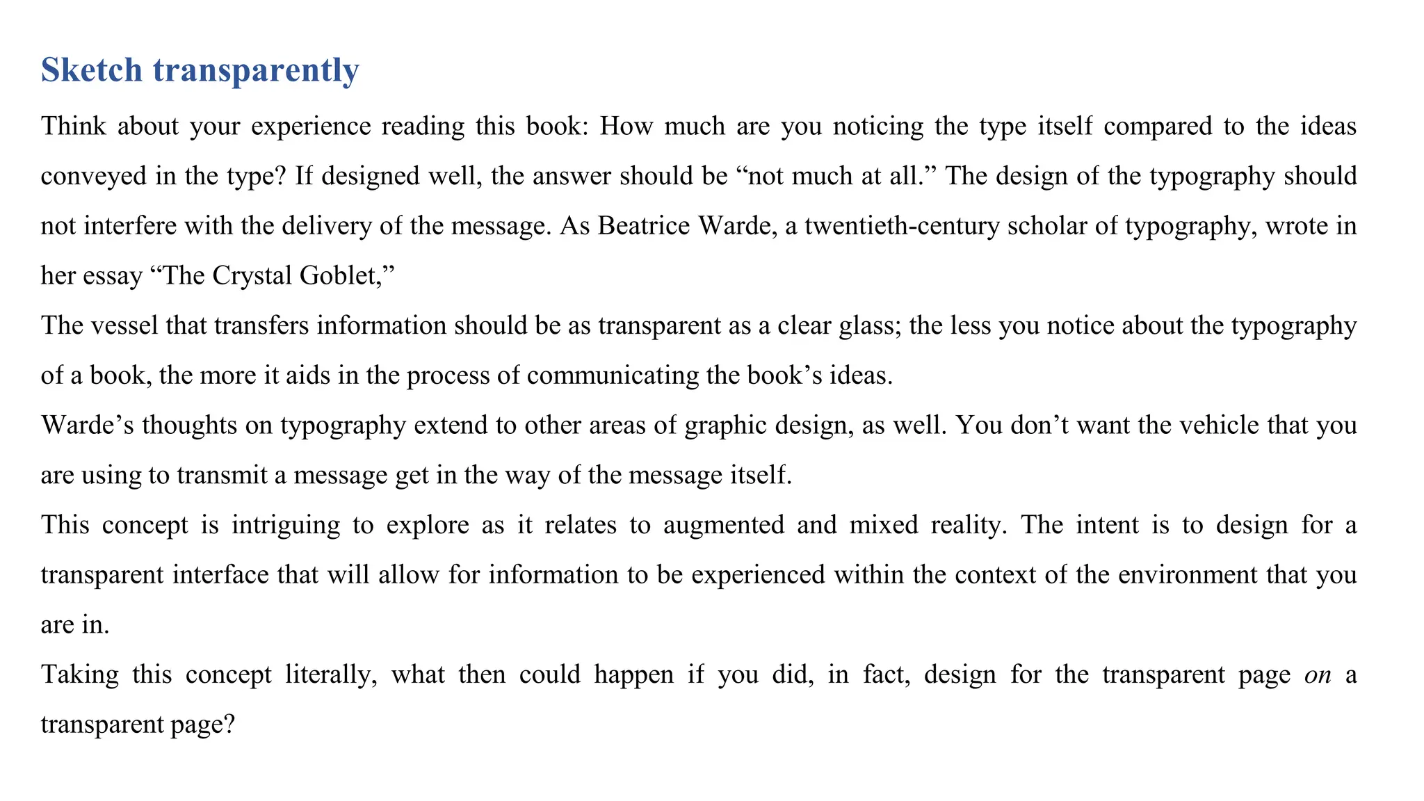 Sketch transparently
Think about your experience reading this book: How much are you noticing the type itself compared to the ideas
conveyed in the type? If designed well, the answer should be “not much at all.” The design of the typography should
not interfere with the delivery of the message. As Beatrice Warde, a twentieth-century scholar of typography, wrote in
her essay “The Crystal Goblet,”
The vessel that transfers information should be as transparent as a clear glass; the less you notice about the typography
of a book, the more it aids in the process of communicating the book’s ideas.
Warde’s thoughts on typography extend to other areas of graphic design, as well. You don’t want the vehicle that you
are using to transmit a message get in the way of the message itself.
This concept is intriguing to explore as it relates to augmented and mixed reality. The intent is to design for a
transparent interface that will allow for information to be experienced within the context of the environment that you
are in.
Taking this concept literally, what then could happen if you did, in fact, design for the transparent page on a
transparent page?
 