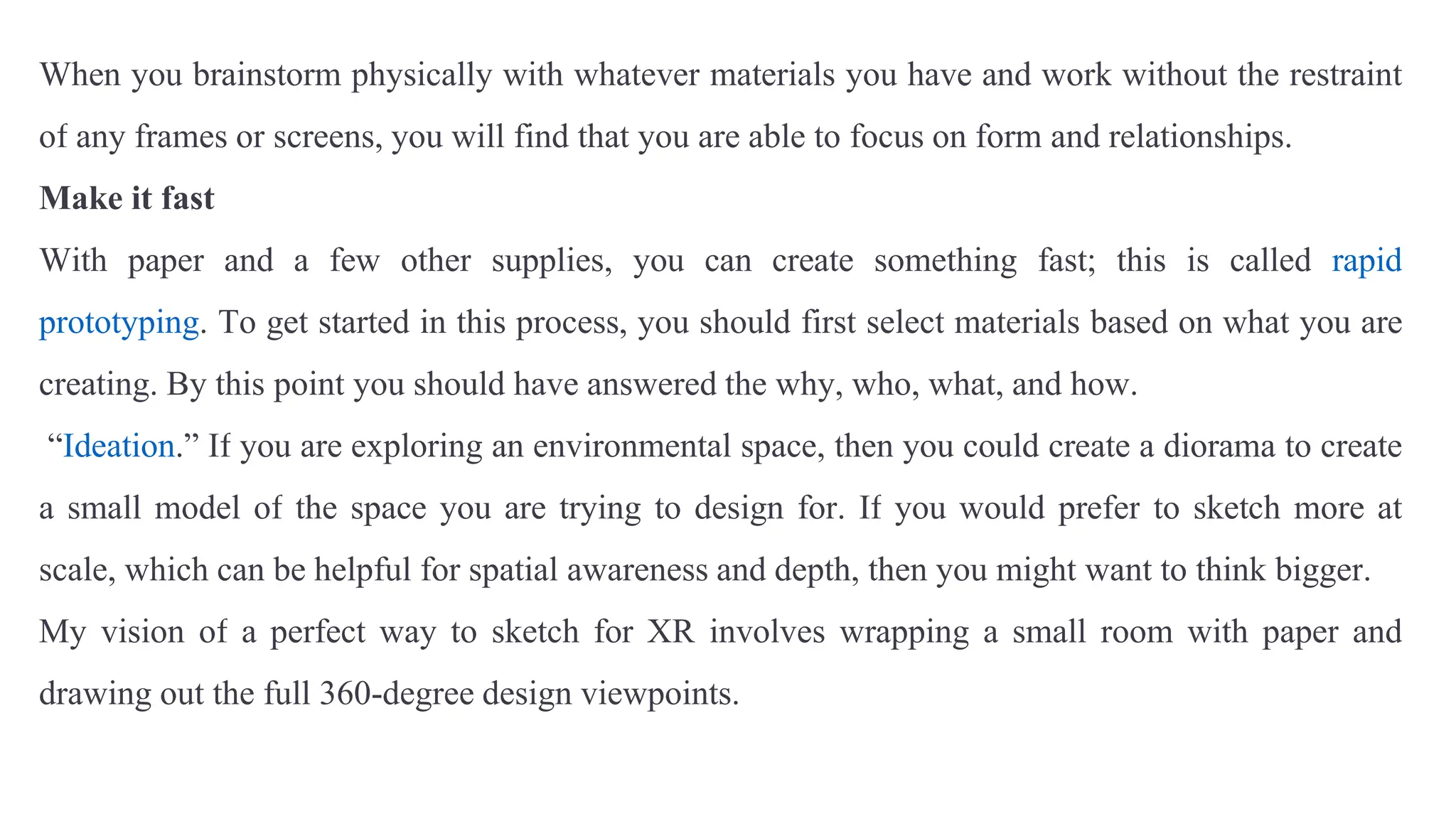 When you brainstorm physically with whatever materials you have and work without the restraint
of any frames or screens, you will find that you are able to focus on form and relationships.
Make it fast
With paper and a few other supplies, you can create something fast; this is called rapid
prototyping. To get started in this process, you should first select materials based on what you are
creating. By this point you should have answered the why, who, what, and how.
“Ideation.” If you are exploring an environmental space, then you could create a diorama to create
a small model of the space you are trying to design for. If you would prefer to sketch more at
scale, which can be helpful for spatial awareness and depth, then you might want to think bigger.
My vision of a perfect way to sketch for XR involves wrapping a small room with paper and
drawing out the full 360-degree design viewpoints.
 