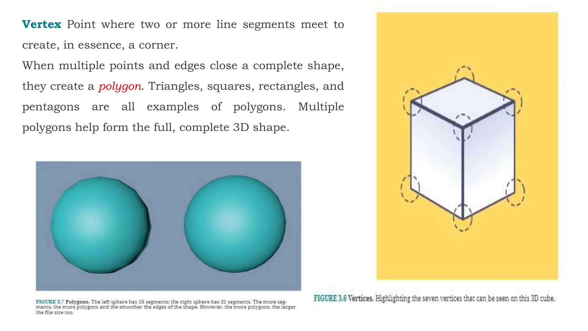 Vertex Point where two or more line segments meet to
create, in essence, a corner.
When multiple points and edges close a complete shape,
they create a polygon. Triangles, squares, rectangles, and
pentagons are all examples of polygons. Multiple
polygons help form the full, complete 3D shape.
 