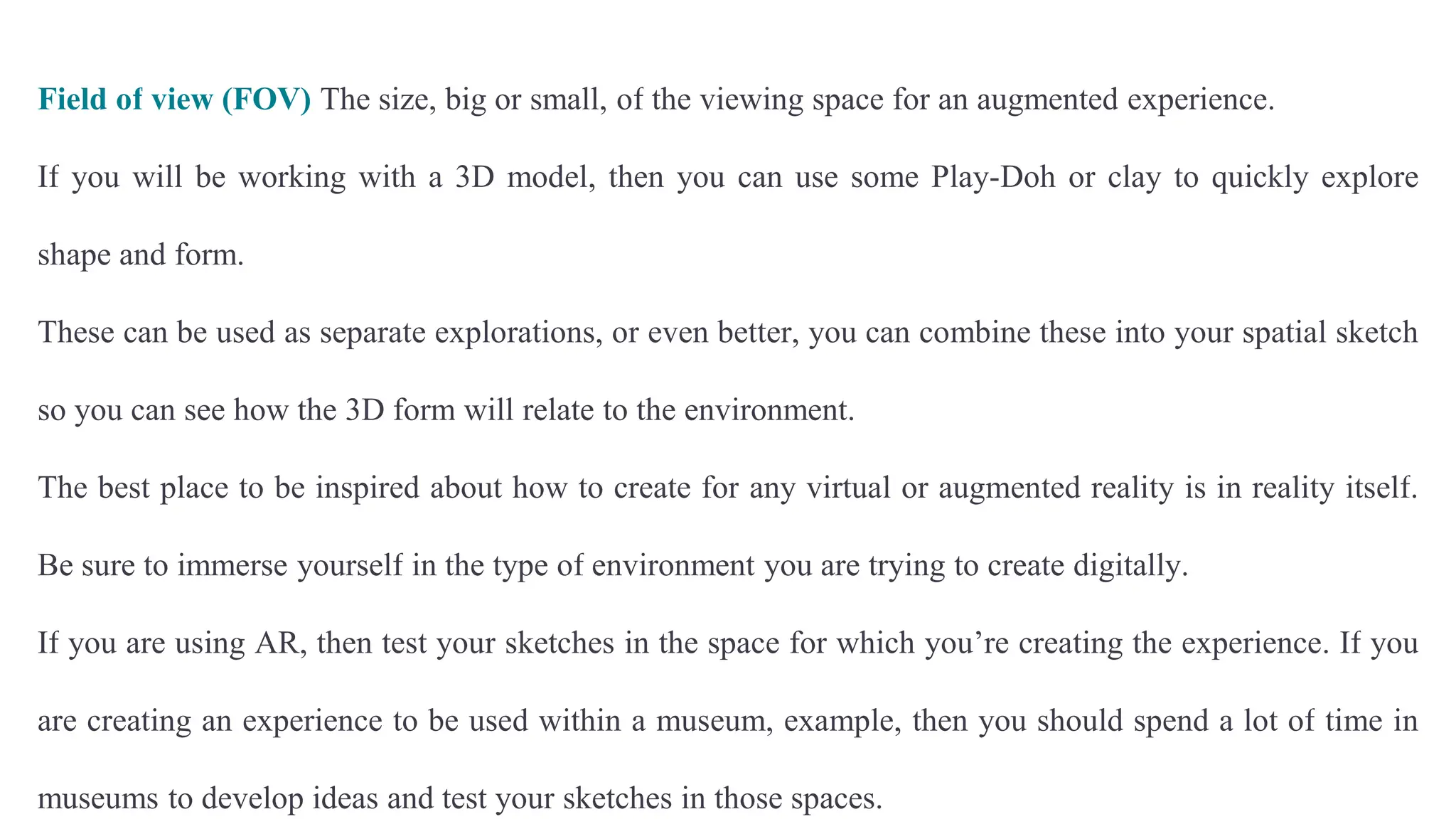 Field of view (FOV) The size, big or small, of the viewing space for an augmented experience.
If you will be working with a 3D model, then you can use some Play-Doh or clay to quickly explore
shape and form.
These can be used as separate explorations, or even better, you can combine these into your spatial sketch
so you can see how the 3D form will relate to the environment.
The best place to be inspired about how to create for any virtual or augmented reality is in reality itself.
Be sure to immerse yourself in the type of environment you are trying to create digitally.
If you are using AR, then test your sketches in the space for which you’re creating the experience. If you
are creating an experience to be used within a museum, example, then you should spend a lot of time in
museums to develop ideas and test your sketches in those spaces.
 