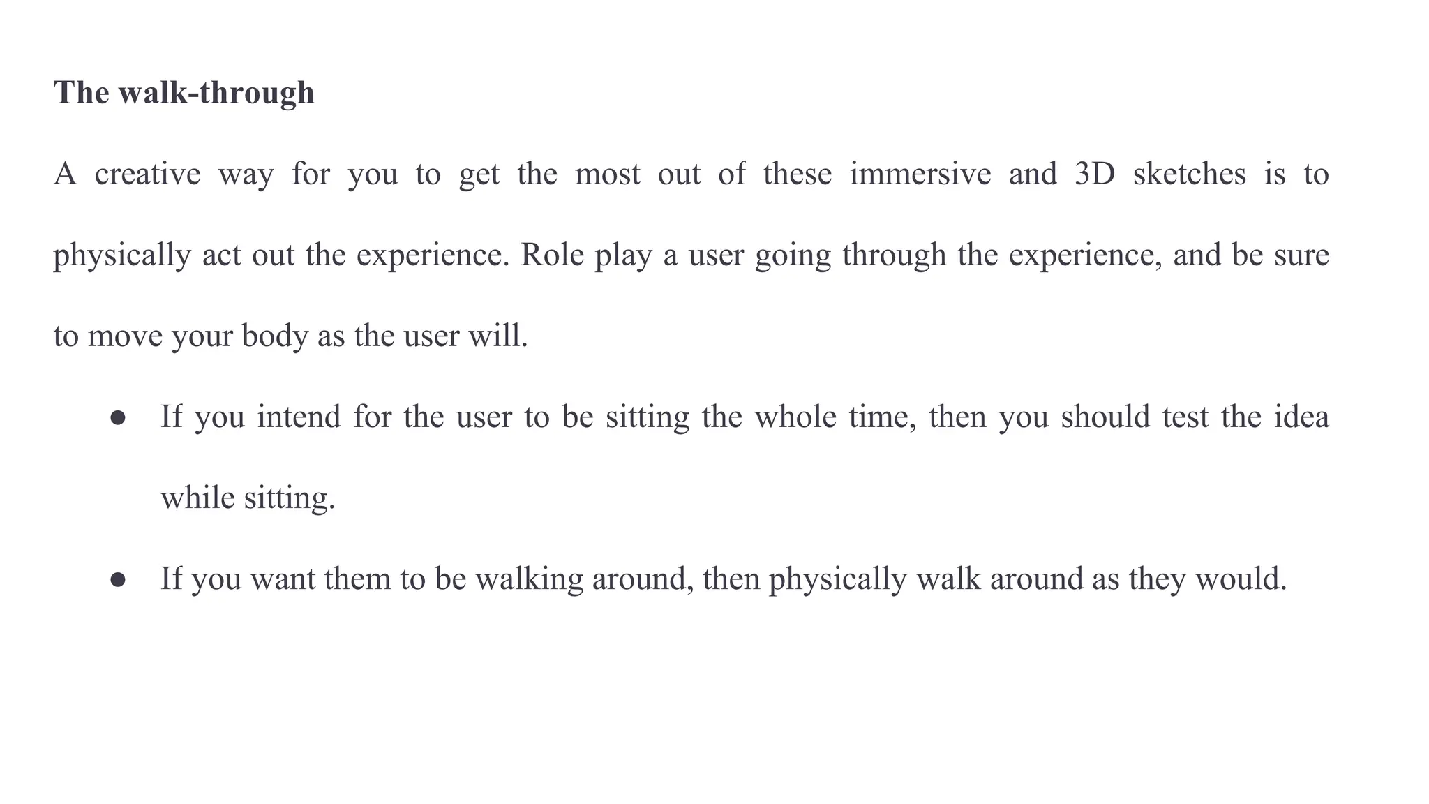 The walk-through
A creative way for you to get the most out of these immersive and 3D sketches is to
physically act out the experience. Role play a user going through the experience, and be sure
to move your body as the user will.
● If you intend for the user to be sitting the whole time, then you should test the idea
while sitting.
● If you want them to be walking around, then physically walk around as they would.
 