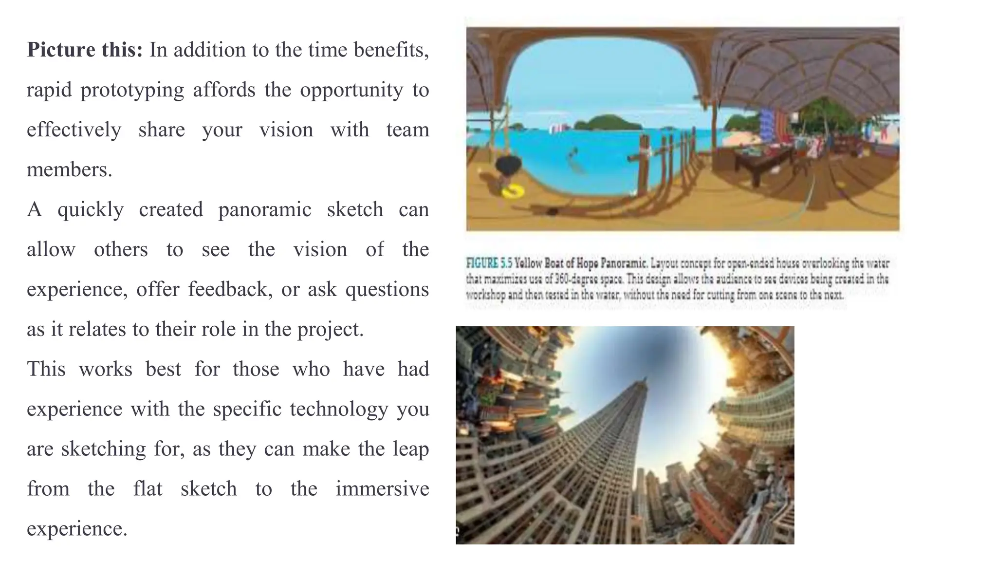 Picture this: In addition to the time benefits,
rapid prototyping affords the opportunity to
effectively share your vision with team
members.
A quickly created panoramic sketch can
allow others to see the vision of the
experience, offer feedback, or ask questions
as it relates to their role in the project.
This works best for those who have had
experience with the specific technology you
are sketching for, as they can make the leap
from the flat sketch to the immersive
experience.
 