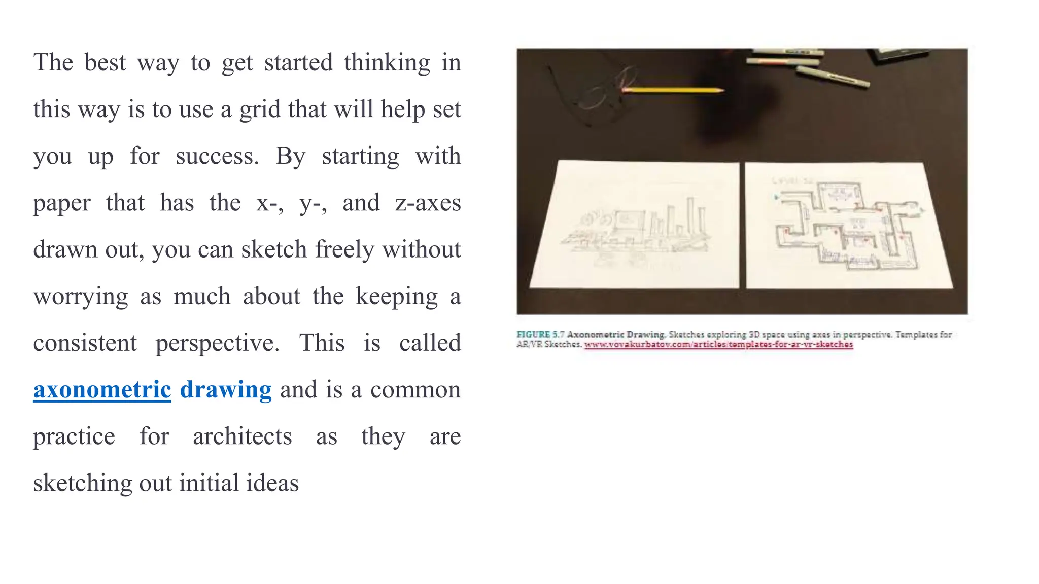 The best way to get started thinking in
this way is to use a grid that will help set
you up for success. By starting with
paper that has the x-, y-, and z-axes
drawn out, you can sketch freely without
worrying as much about the keeping a
consistent perspective. This is called
axonometric drawing and is a common
practice for architects as they are
sketching out initial ideas
 