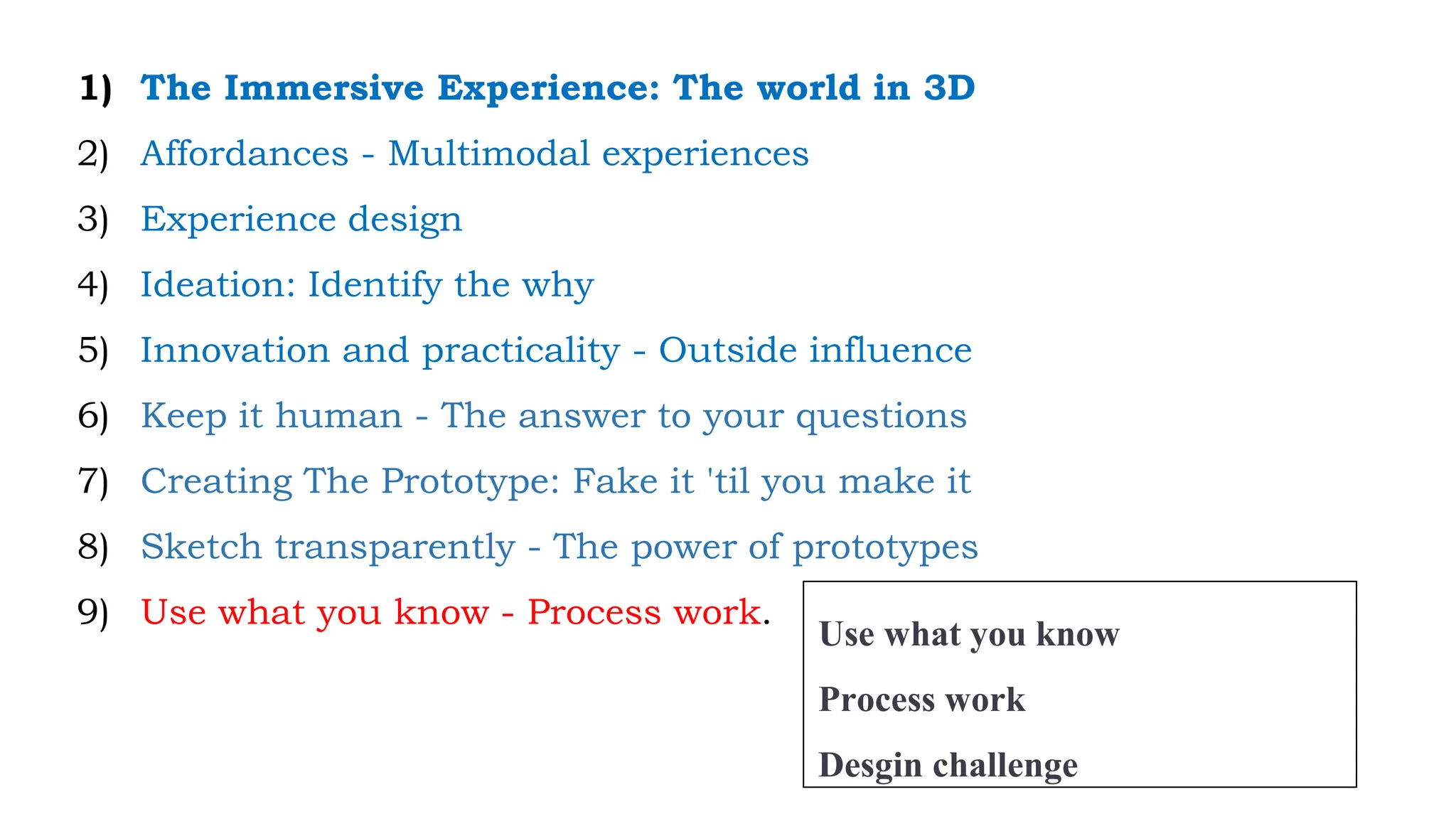 1) The Immersive Experience: The world in 3D
2) Affordances - Multimodal experiences
3) Experience design
4) Ideation: Identify the why
5) Innovation and practicality - Outside influence
6) Keep it human - The answer to your questions
7) Creating The Prototype: Fake it 'til you make it
8) Sketch transparently - The power of prototypes
9) Use what you know - Process work.
Use what you know
Process work
Desgin challenge
 
