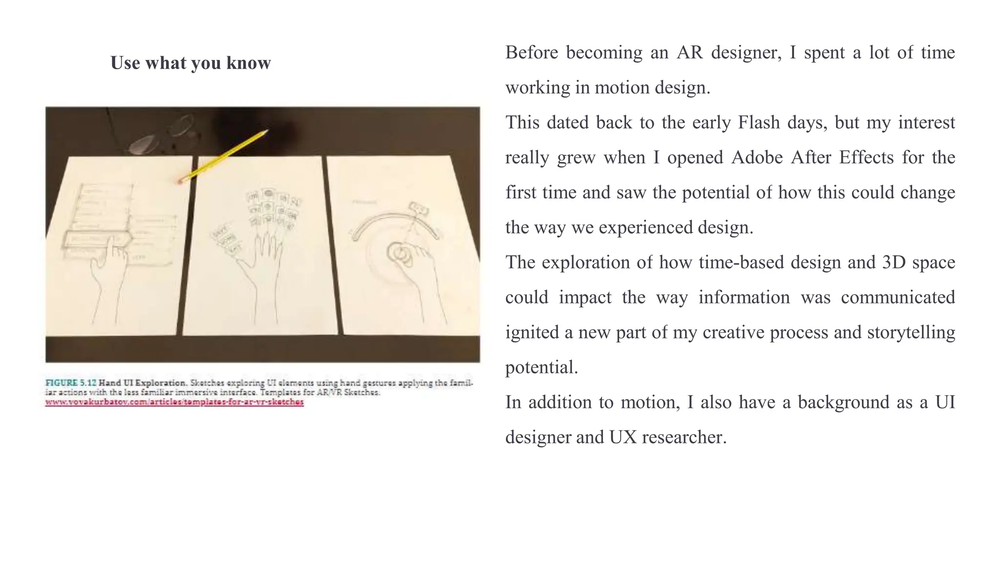 Use what you know
Before becoming an AR designer, I spent a lot of time
working in motion design.
This dated back to the early Flash days, but my interest
really grew when I opened Adobe After Effects for the
first time and saw the potential of how this could change
the way we experienced design.
The exploration of how time-based design and 3D space
could impact the way information was communicated
ignited a new part of my creative process and storytelling
potential.
In addition to motion, I also have a background as a UI
designer and UX researcher.
 