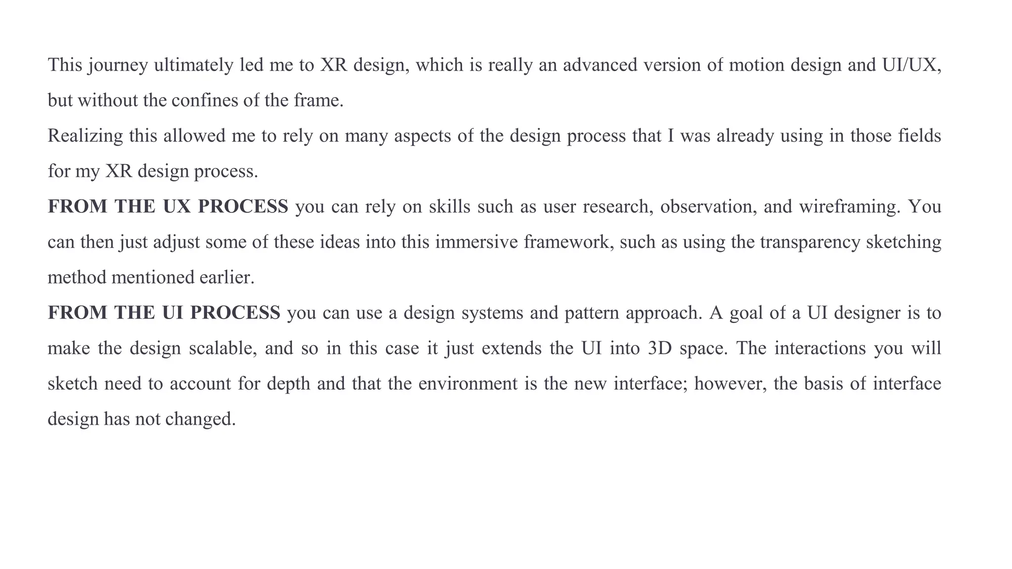 This journey ultimately led me to XR design, which is really an advanced version of motion design and UI/UX,
but without the confines of the frame.
Realizing this allowed me to rely on many aspects of the design process that I was already using in those fields
for my XR design process.
FROM THE UX PROCESS you can rely on skills such as user research, observation, and wireframing. You
can then just adjust some of these ideas into this immersive framework, such as using the transparency sketching
method mentioned earlier.
FROM THE UI PROCESS you can use a design systems and pattern approach. A goal of a UI designer is to
make the design scalable, and so in this case it just extends the UI into 3D space. The interactions you will
sketch need to account for depth and that the environment is the new interface; however, the basis of interface
design has not changed.
 