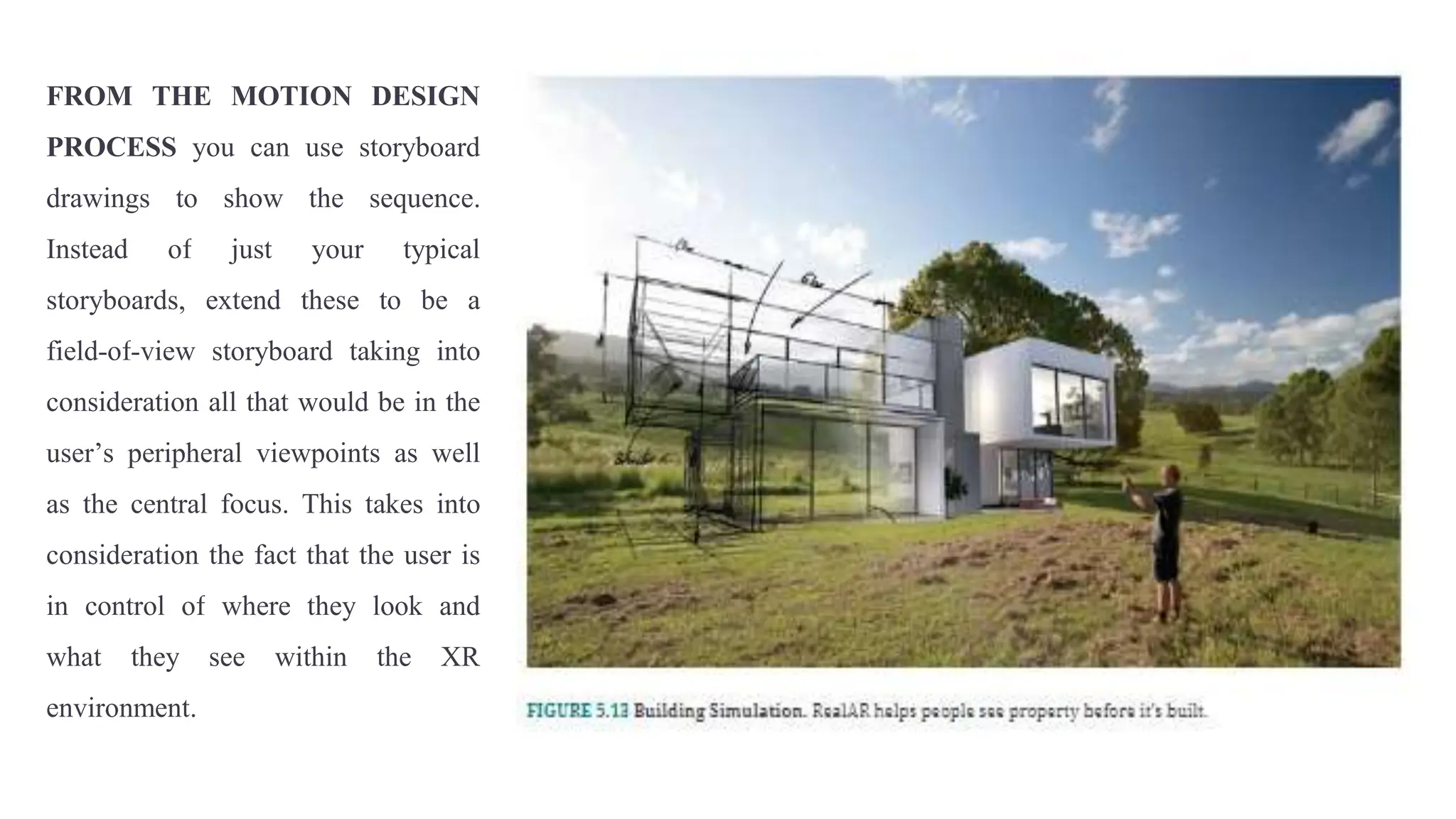FROM THE MOTION DESIGN
PROCESS you can use storyboard
drawings to show the sequence.
Instead of just your typical
storyboards, extend these to be a
field-of-view storyboard taking into
consideration all that would be in the
user’s peripheral viewpoints as well
as the central focus. This takes into
consideration the fact that the user is
in control of where they look and
what they see within the XR
environment.
 