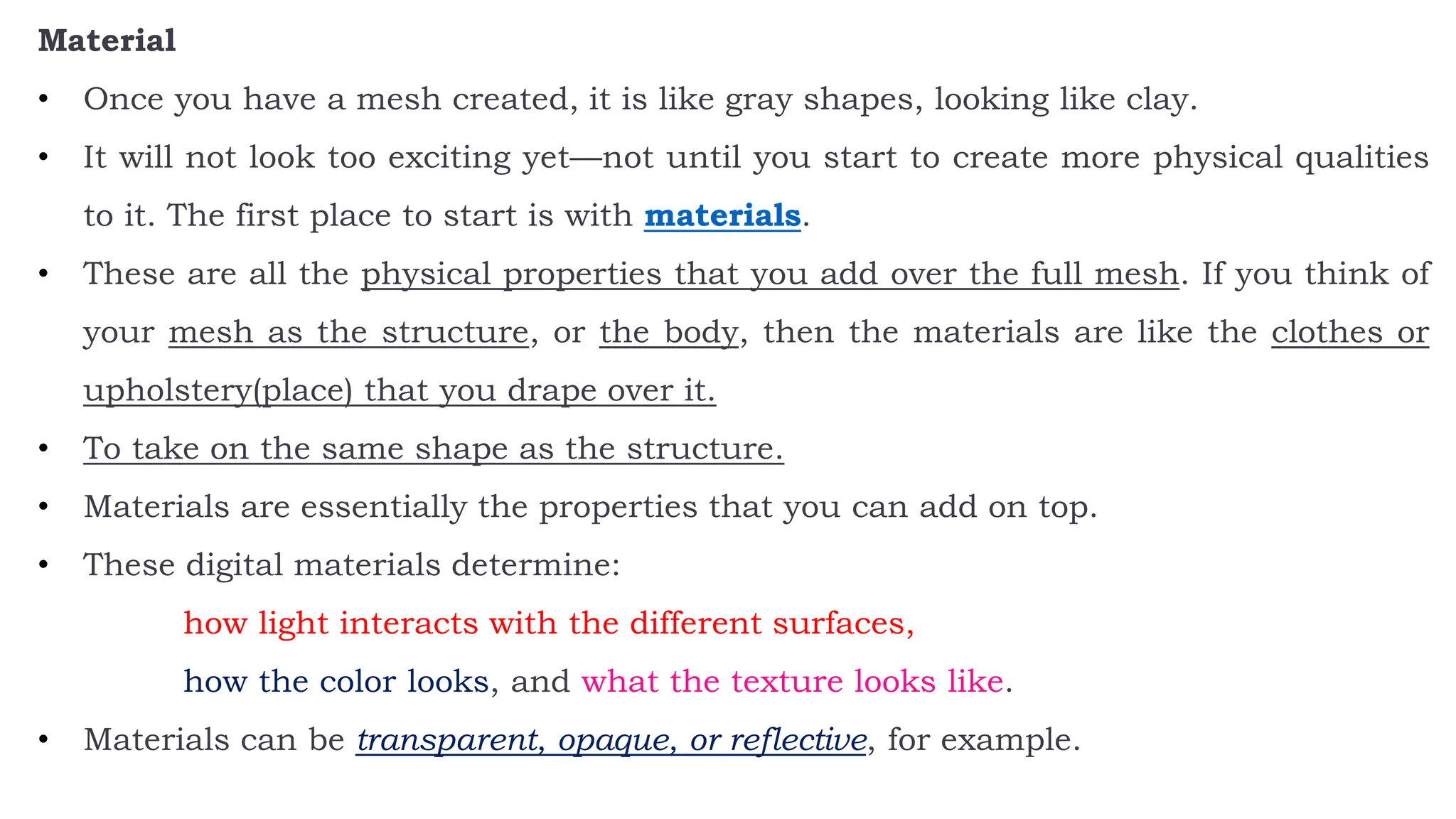 Material
• Once you have a mesh created, it is like gray shapes, looking like clay.
• It will not look too exciting yet—not until you start to create more physical qualities
to it. The first place to start is with materials.
• These are all the physical properties that you add over the full mesh. If you think of
your mesh as the structure, or the body, then the materials are like the clothes or
upholstery(place) that you drape over it.
• To take on the same shape as the structure.
• Materials are essentially the properties that you can add on top.
• These digital materials determine:
how light interacts with the different surfaces,
how the color looks, and what the texture looks like.
• Materials can be transparent, opaque, or reflective, for example.
 