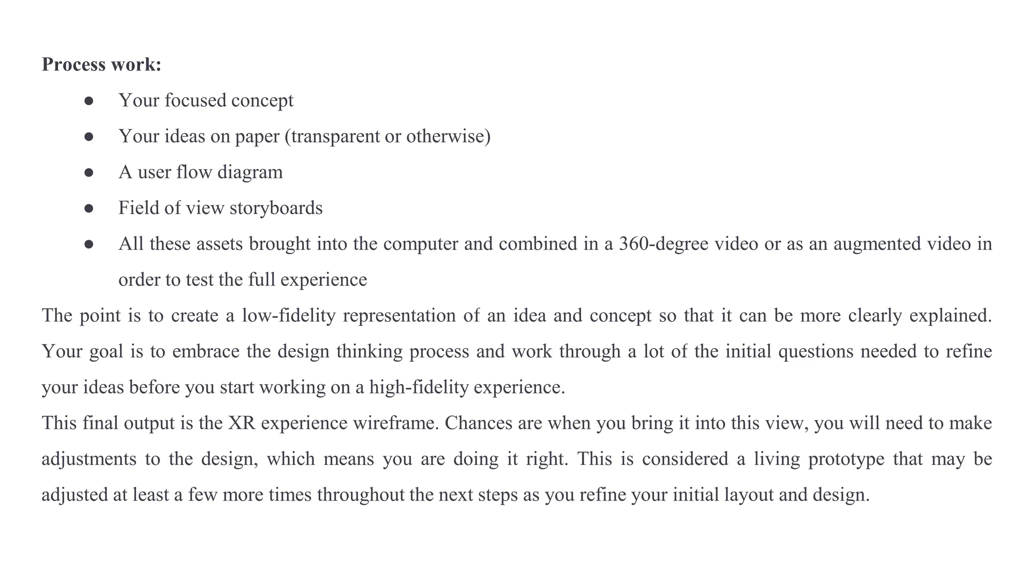 Process work:
● Your focused concept
● Your ideas on paper (transparent or otherwise)
● A user flow diagram
● Field of view storyboards
● All these assets brought into the computer and combined in a 360-degree video or as an augmented video in
order to test the full experience
The point is to create a low-fidelity representation of an idea and concept so that it can be more clearly explained.
Your goal is to embrace the design thinking process and work through a lot of the initial questions needed to refine
your ideas before you start working on a high-fidelity experience.
This final output is the XR experience wireframe. Chances are when you bring it into this view, you will need to make
adjustments to the design, which means you are doing it right. This is considered a living prototype that may be
adjusted at least a few more times throughout the next steps as you refine your initial layout and design.
 