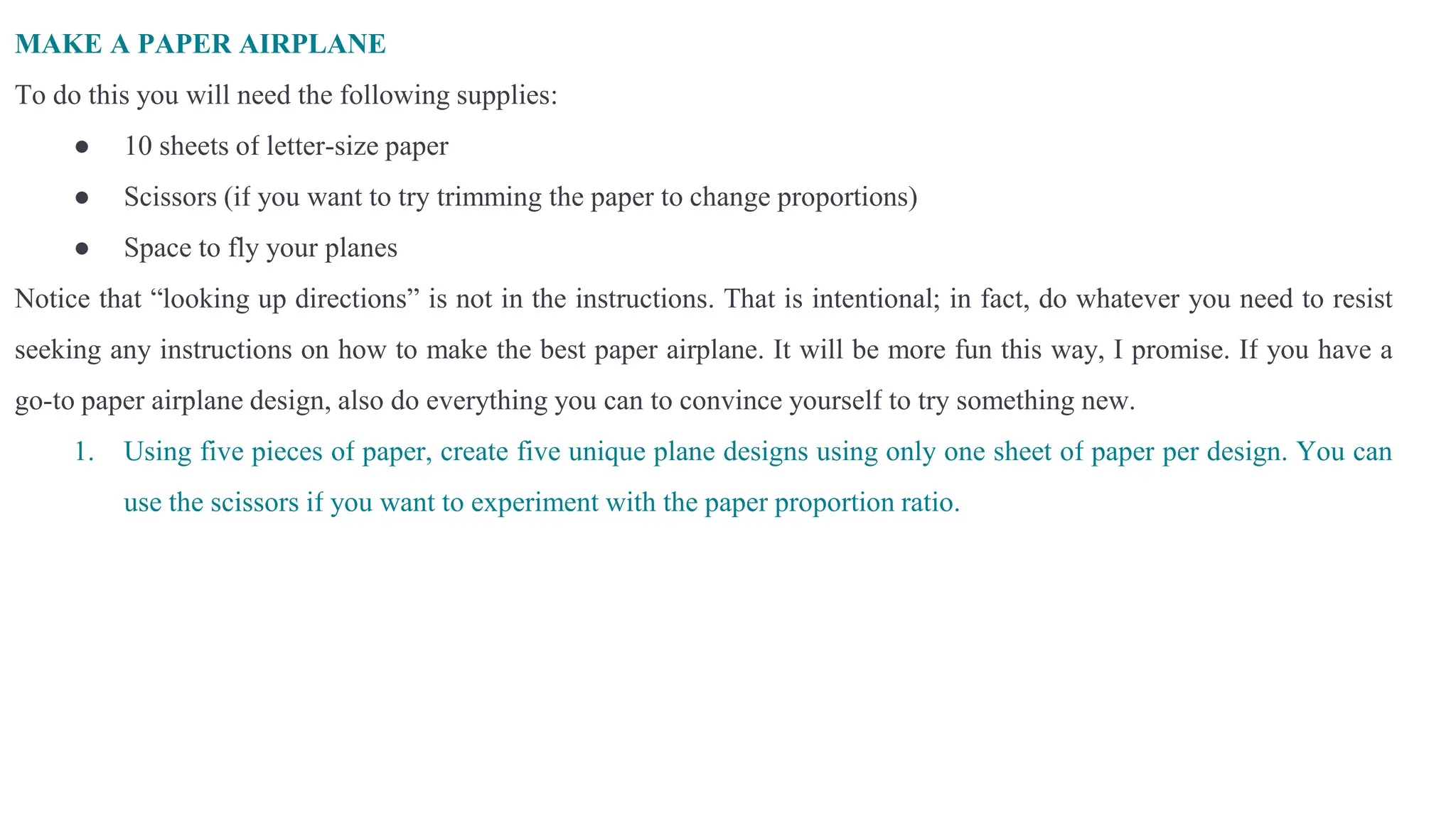 MAKE A PAPER AIRPLANE
To do this you will need the following supplies:
● 10 sheets of letter-size paper
● Scissors (if you want to try trimming the paper to change proportions)
● Space to fly your planes
Notice that “looking up directions” is not in the instructions. That is intentional; in fact, do whatever you need to resist
seeking any instructions on how to make the best paper airplane. It will be more fun this way, I promise. If you have a
go-to paper airplane design, also do everything you can to convince yourself to try something new.
1. Using five pieces of paper, create five unique plane designs using only one sheet of paper per design. You can
use the scissors if you want to experiment with the paper proportion ratio.
 