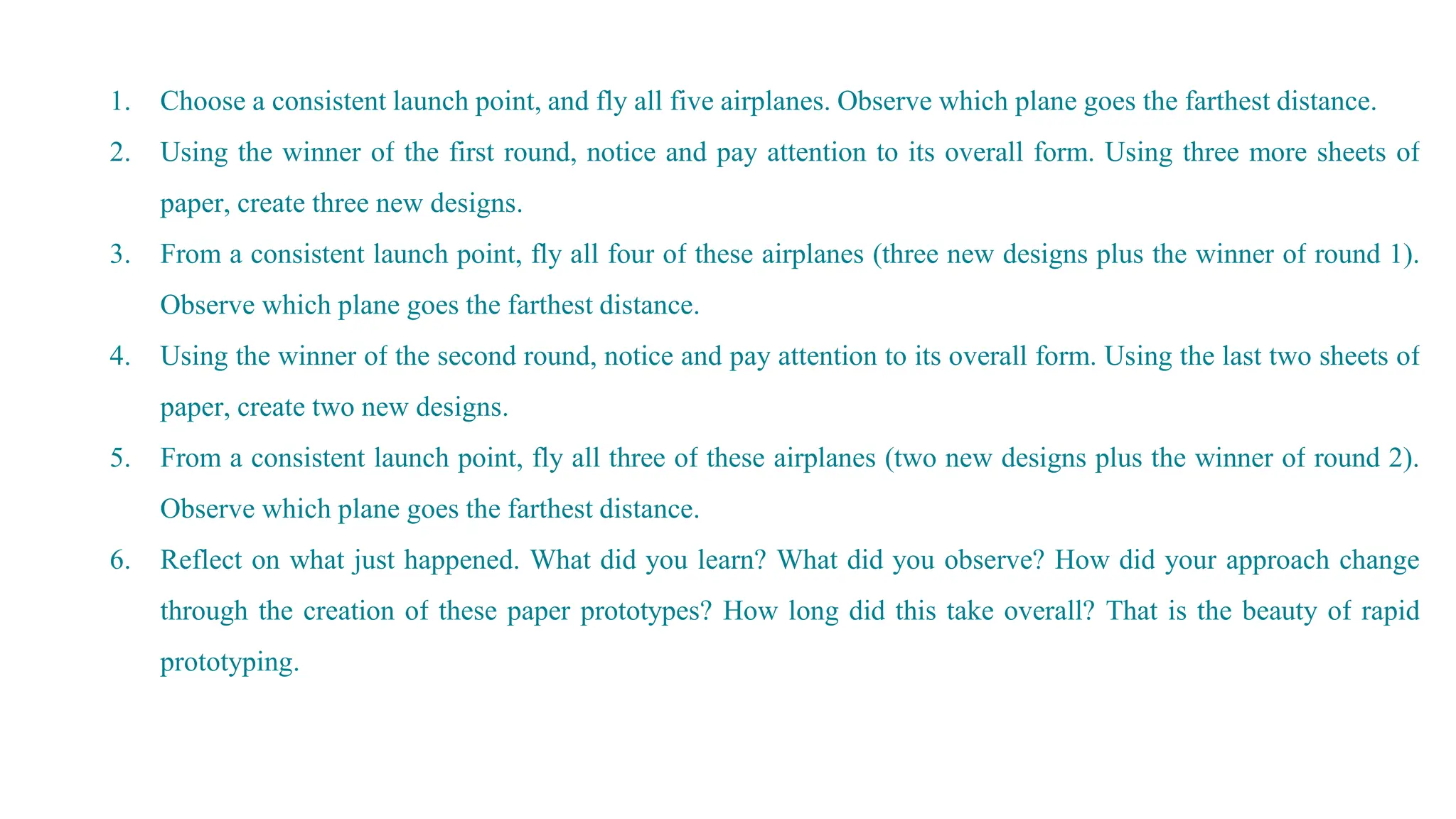 1. Choose a consistent launch point, and fly all five airplanes. Observe which plane goes the farthest distance.
2. Using the winner of the first round, notice and pay attention to its overall form. Using three more sheets of
paper, create three new designs.
3. From a consistent launch point, fly all four of these airplanes (three new designs plus the winner of round 1).
Observe which plane goes the farthest distance.
4. Using the winner of the second round, notice and pay attention to its overall form. Using the last two sheets of
paper, create two new designs.
5. From a consistent launch point, fly all three of these airplanes (two new designs plus the winner of round 2).
Observe which plane goes the farthest distance.
6. Reflect on what just happened. What did you learn? What did you observe? How did your approach change
through the creation of these paper prototypes? How long did this take overall? That is the beauty of rapid
prototyping.
 