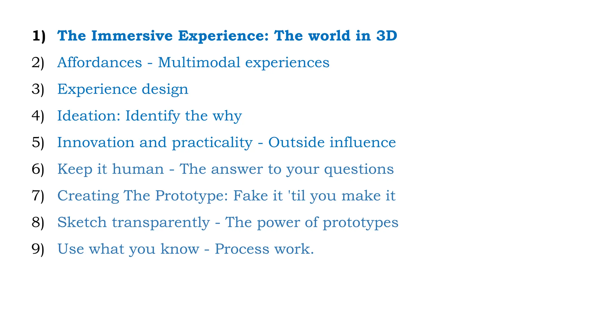 1) The Immersive Experience: The world in 3D
2) Affordances - Multimodal experiences
3) Experience design
4) Ideation: Identify the why
5) Innovation and practicality - Outside influence
6) Keep it human - The answer to your questions
7) Creating The Prototype: Fake it 'til you make it
8) Sketch transparently - The power of prototypes
9) Use what you know - Process work.
 