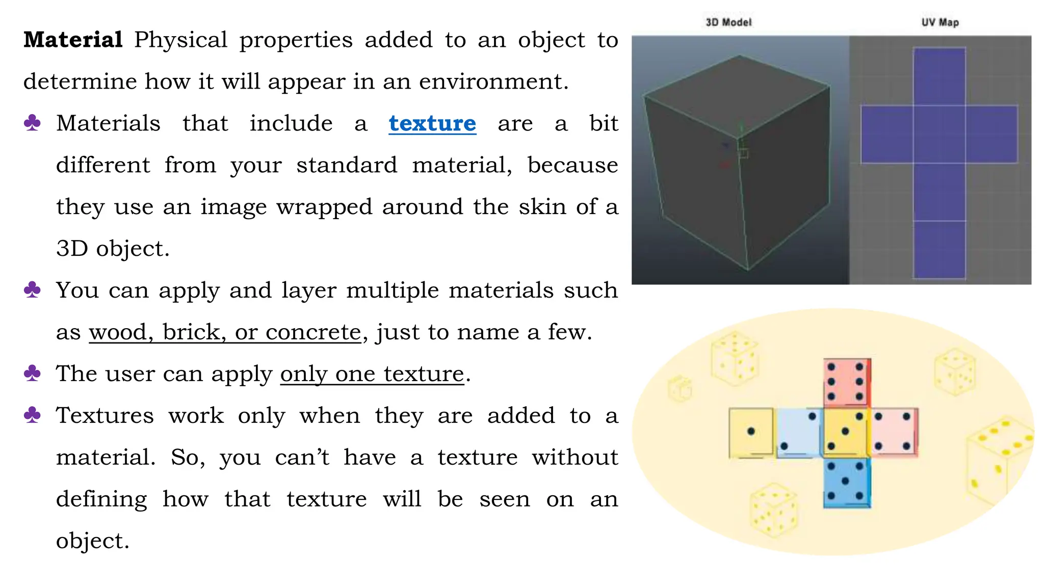 Material Physical properties added to an object to
determine how it will appear in an environment.
♣ Materials that include a texture are a bit
different from your standard material, because
they use an image wrapped around the skin of a
3D object.
♣ You can apply and layer multiple materials such
as wood, brick, or concrete, just to name a few.
♣ The user can apply only one texture.
♣ Textures work only when they are added to a
material. So, you can’t have a texture without
defining how that texture will be seen on an
object.
 