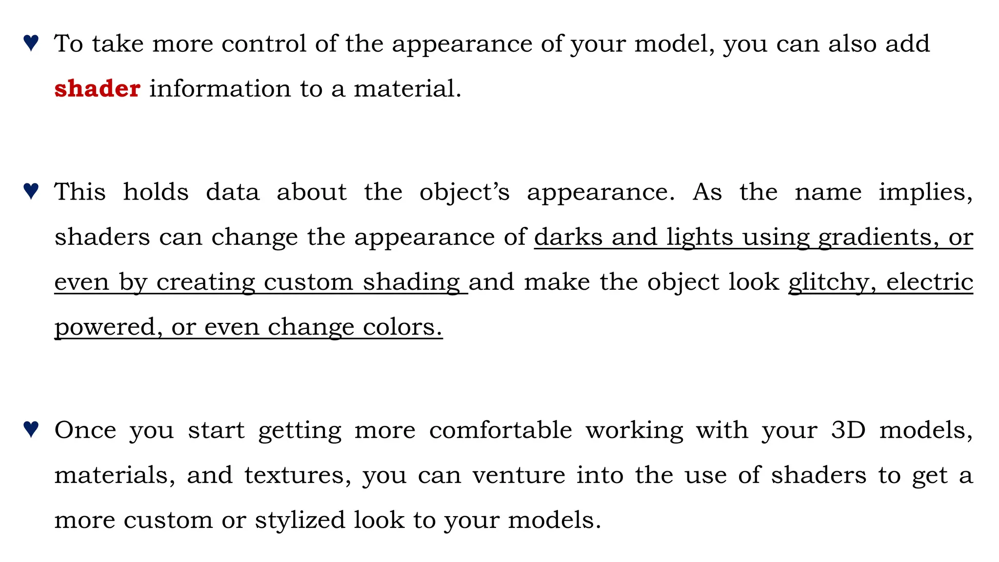 ♥ To take more control of the appearance of your model, you can also add
shader information to a material.
♥ This holds data about the object’s appearance. As the name implies,
shaders can change the appearance of darks and lights using gradients, or
even by creating custom shading and make the object look glitchy, electric
powered, or even change colors.
♥ Once you start getting more comfortable working with your 3D models,
materials, and textures, you can venture into the use of shaders to get a
more custom or stylized look to your models.
 