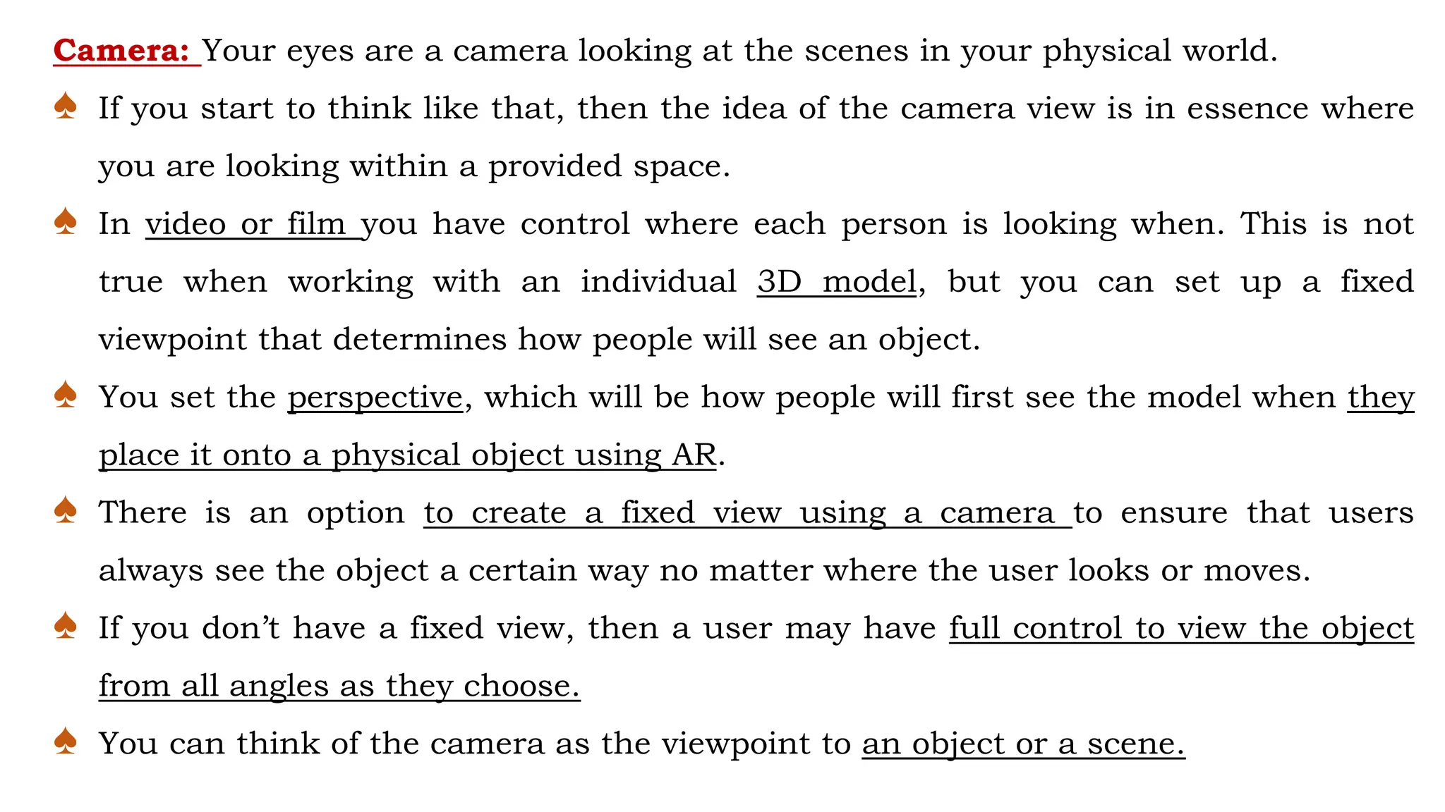 Camera: Your eyes are a camera looking at the scenes in your physical world.
♠ If you start to think like that, then the idea of the camera view is in essence where
you are looking within a provided space.
♠ In video or film you have control where each person is looking when. This is not
true when working with an individual 3D model, but you can set up a fixed
viewpoint that determines how people will see an object.
♠ You set the perspective, which will be how people will first see the model when they
place it onto a physical object using AR.
♠ There is an option to create a fixed view using a camera to ensure that users
always see the object a certain way no matter where the user looks or moves.
♠ If you don’t have a fixed view, then a user may have full control to view the object
from all angles as they choose.
♠ You can think of the camera as the viewpoint to an object or a scene.
 