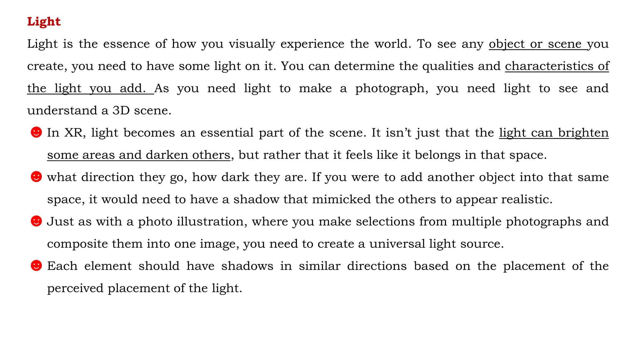 Light
Light is the essence of how you visually experience the world. To see any object or scene you
create, you need to have some light on it. You can determine the qualities and characteristics of
the light you add. As you need light to make a photograph, you need light to see and
understand a 3D scene.
☻In XR, light becomes an essential part of the scene. It isn’t just that the light can brighten
some areas and darken others, but rather that it feels like it belongs in that space.
☻what direction they go, how dark they are. If you were to add another object into that same
space, it would need to have a shadow that mimicked the others to appear realistic.
☻Just as with a photo illustration, where you make selections from multiple photographs and
composite them into one image, you need to create a universal light source.
☻Each element should have shadows in similar directions based on the placement of the
perceived placement of the light.
 
