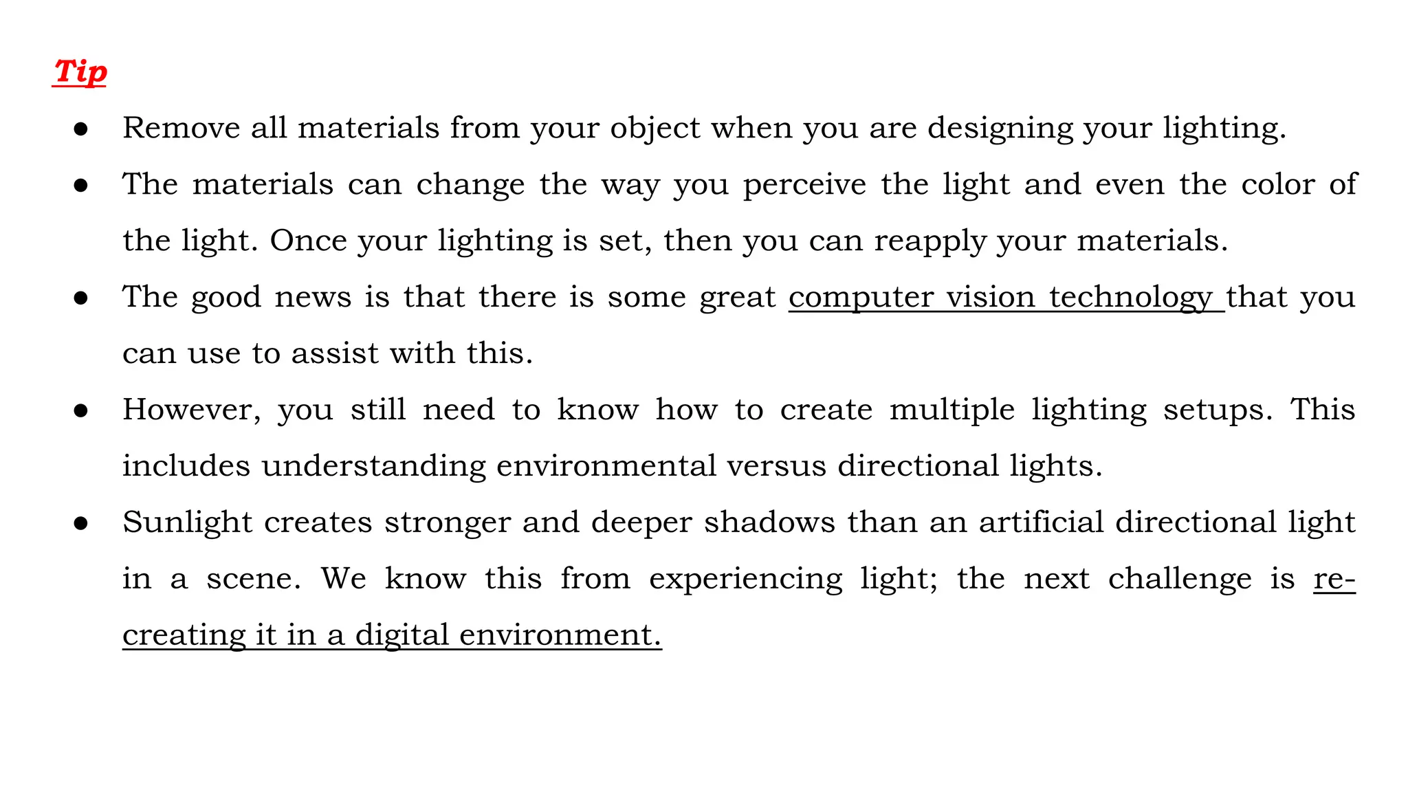 Tip
● Remove all materials from your object when you are designing your lighting.
● The materials can change the way you perceive the light and even the color of
the light. Once your lighting is set, then you can reapply your materials.
● The good news is that there is some great computer vision technology that you
can use to assist with this.
● However, you still need to know how to create multiple lighting setups. This
includes understanding environmental versus directional lights.
● Sunlight creates stronger and deeper shadows than an artificial directional light
in a scene. We know this from experiencing light; the next challenge is re-
creating it in a digital environment.
 