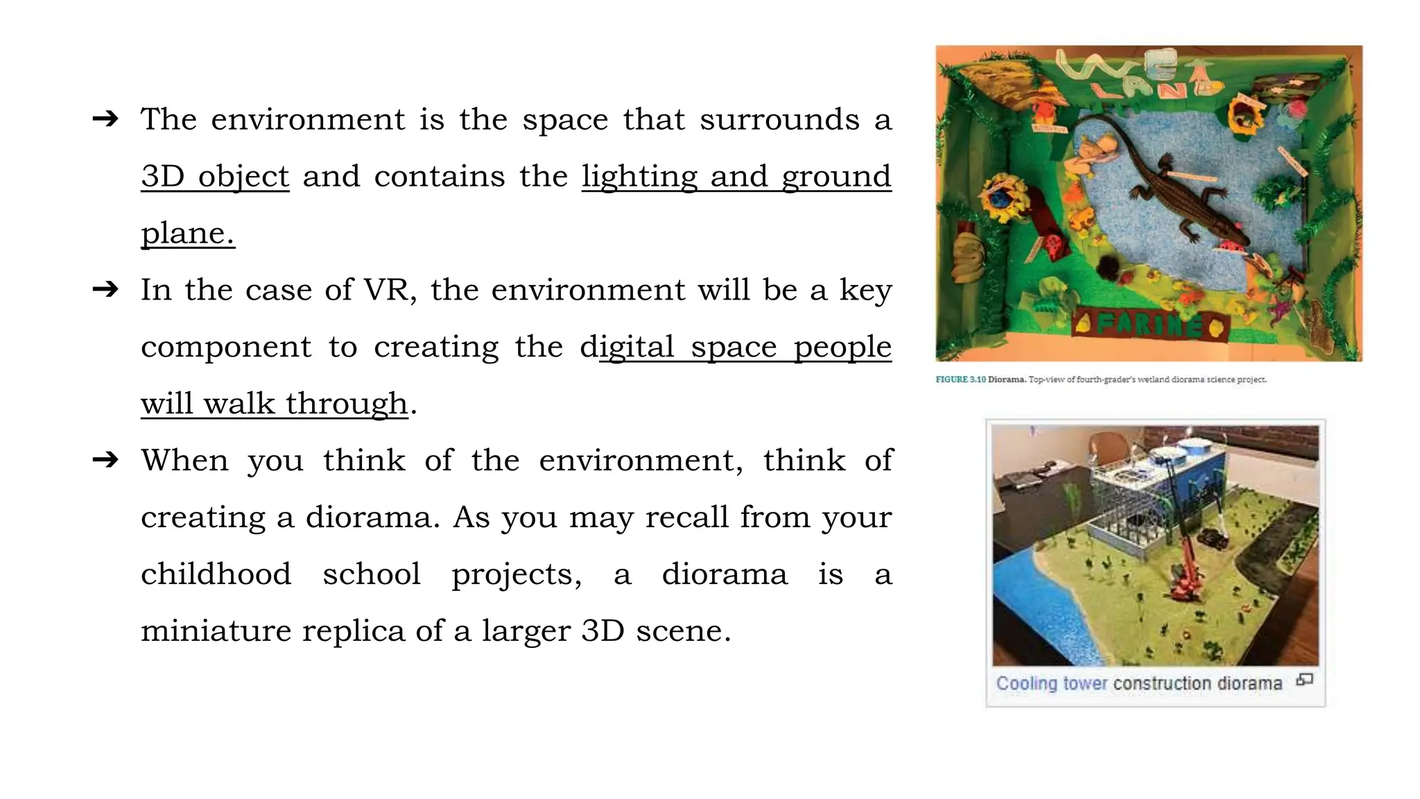 ➔ The environment is the space that surrounds a
3D object and contains the lighting and ground
plane.
➔ In the case of VR, the environment will be a key
component to creating the digital space people
will walk through.
➔ When you think of the environment, think of
creating a diorama. As you may recall from your
childhood school projects, a diorama is a
miniature replica of a larger 3D scene.
 