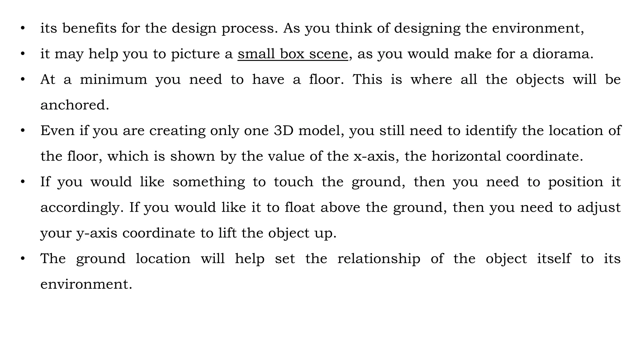 • its benefits for the design process. As you think of designing the environment,
• it may help you to picture a small box scene, as you would make for a diorama.
• At a minimum you need to have a floor. This is where all the objects will be
anchored.
• Even if you are creating only one 3D model, you still need to identify the location of
the floor, which is shown by the value of the x-axis, the horizontal coordinate.
• If you would like something to touch the ground, then you need to position it
accordingly. If you would like it to float above the ground, then you need to adjust
your y-axis coordinate to lift the object up.
• The ground location will help set the relationship of the object itself to its
environment.
 