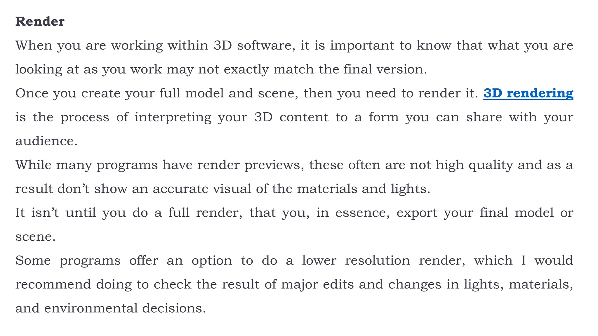 Render
When you are working within 3D software, it is important to know that what you are
looking at as you work may not exactly match the final version.
Once you create your full model and scene, then you need to render it. 3D rendering
is the process of interpreting your 3D content to a form you can share with your
audience.
While many programs have render previews, these often are not high quality and as a
result don’t show an accurate visual of the materials and lights.
It isn’t until you do a full render, that you, in essence, export your final model or
scene.
Some programs offer an option to do a lower resolution render, which I would
recommend doing to check the result of major edits and changes in lights, materials,
and environmental decisions.
 