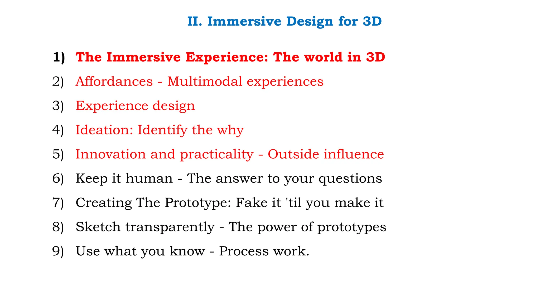 II. Immersive Design for 3D
1) The Immersive Experience: The world in 3D
2) Affordances - Multimodal experiences
3) Experience design
4) Ideation: Identify the why
5) Innovation and practicality - Outside influence
6) Keep it human - The answer to your questions
7) Creating The Prototype: Fake it 'til you make it
8) Sketch transparently - The power of prototypes
9) Use what you know - Process work.
 