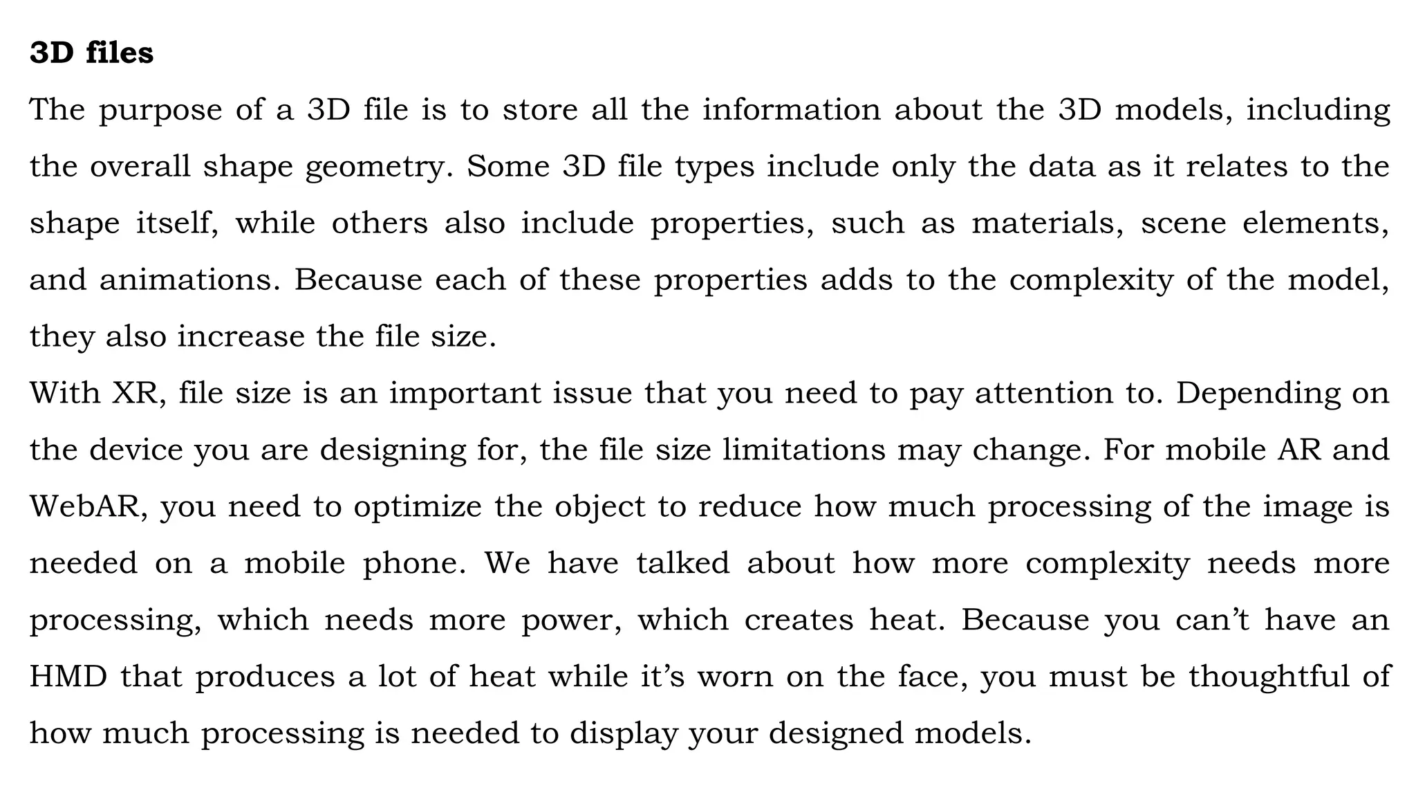 3D files
The purpose of a 3D file is to store all the information about the 3D models, including
the overall shape geometry. Some 3D file types include only the data as it relates to the
shape itself, while others also include properties, such as materials, scene elements,
and animations. Because each of these properties adds to the complexity of the model,
they also increase the file size.
With XR, file size is an important issue that you need to pay attention to. Depending on
the device you are designing for, the file size limitations may change. For mobile AR and
WebAR, you need to optimize the object to reduce how much processing of the image is
needed on a mobile phone. We have talked about how more complexity needs more
processing, which needs more power, which creates heat. Because you can’t have an
HMD that produces a lot of heat while it’s worn on the face, you must be thoughtful of
how much processing is needed to display your designed models.
 
