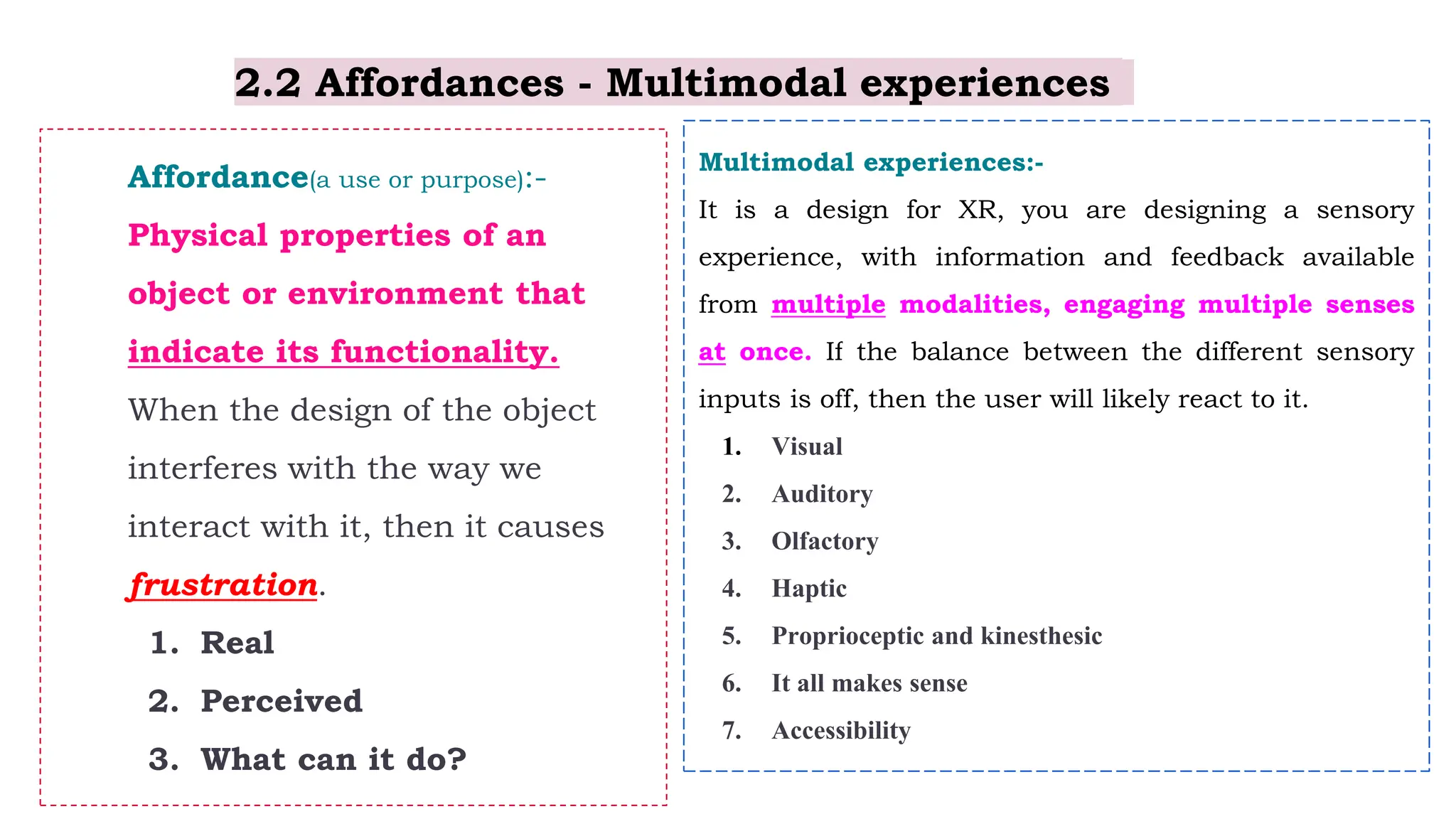 2.2 Affordances - Multimodal experiences
Affordance(a use or purpose):-
Physical properties of an
object or environment that
indicate its functionality.
When the design of the object
interferes with the way we
interact with it, then it causes
frustration.
1. Real
2. Perceived
3. What can it do?
Multimodal experiences:-
It is a design for XR, you are designing a sensory
experience, with information and feedback available
from multiple modalities, engaging multiple senses
at once. If the balance between the different sensory
inputs is off, then the user will likely react to it.
1. Visual
2. Auditory
3. Olfactory
4. Haptic
5. Proprioceptic and kinesthesic
6. It all makes sense
7. Accessibility
 