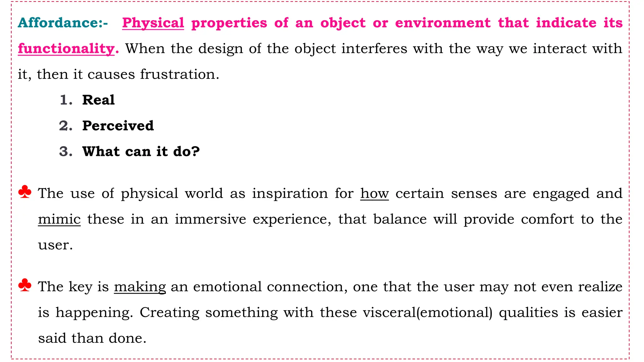 Affordance:- Physical properties of an object or environment that indicate its
functionality. When the design of the object interferes with the way we interact with
it, then it causes frustration.
1. Real
2. Perceived
3. What can it do?
♣ The use of physical world as inspiration for how certain senses are engaged and
mimic these in an immersive experience, that balance will provide comfort to the
user.
♣ The key is making an emotional connection, one that the user may not even realize
is happening. Creating something with these visceral(emotional) qualities is easier
said than done.
 
