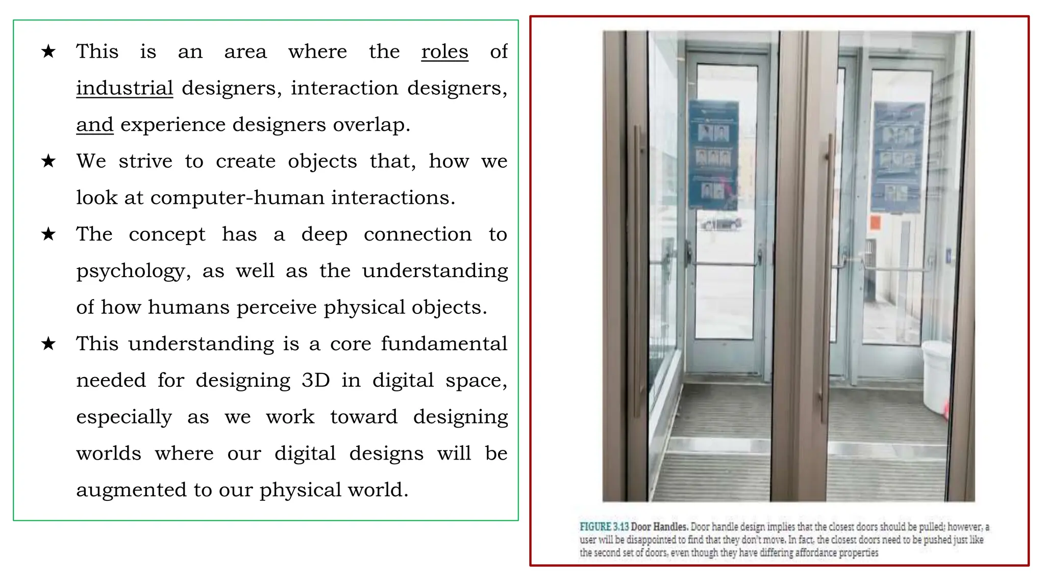 ★ This is an area where the roles of
industrial designers, interaction designers,
and experience designers overlap.
★ We strive to create objects that, how we
look at computer-human interactions.
★ The concept has a deep connection to
psychology, as well as the understanding
of how humans perceive physical objects.
★ This understanding is a core fundamental
needed for designing 3D in digital space,
especially as we work toward designing
worlds where our digital designs will be
augmented to our physical world.
 