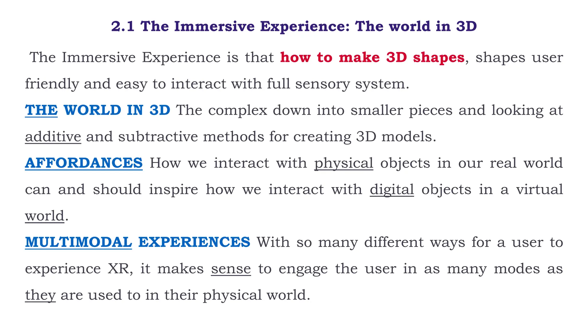 2.1 The Immersive Experience: The world in 3D
The Immersive Experience is that how to make 3D shapes, shapes user
friendly and easy to interact with full sensory system.
THE WORLD IN 3D The complex down into smaller pieces and looking at
additive and subtractive methods for creating 3D models.
AFFORDANCES How we interact with physical objects in our real world
can and should inspire how we interact with digital objects in a virtual
world.
MULTIMODAL EXPERIENCES With so many different ways for a user to
experience XR, it makes sense to engage the user in as many modes as
they are used to in their physical world.
 