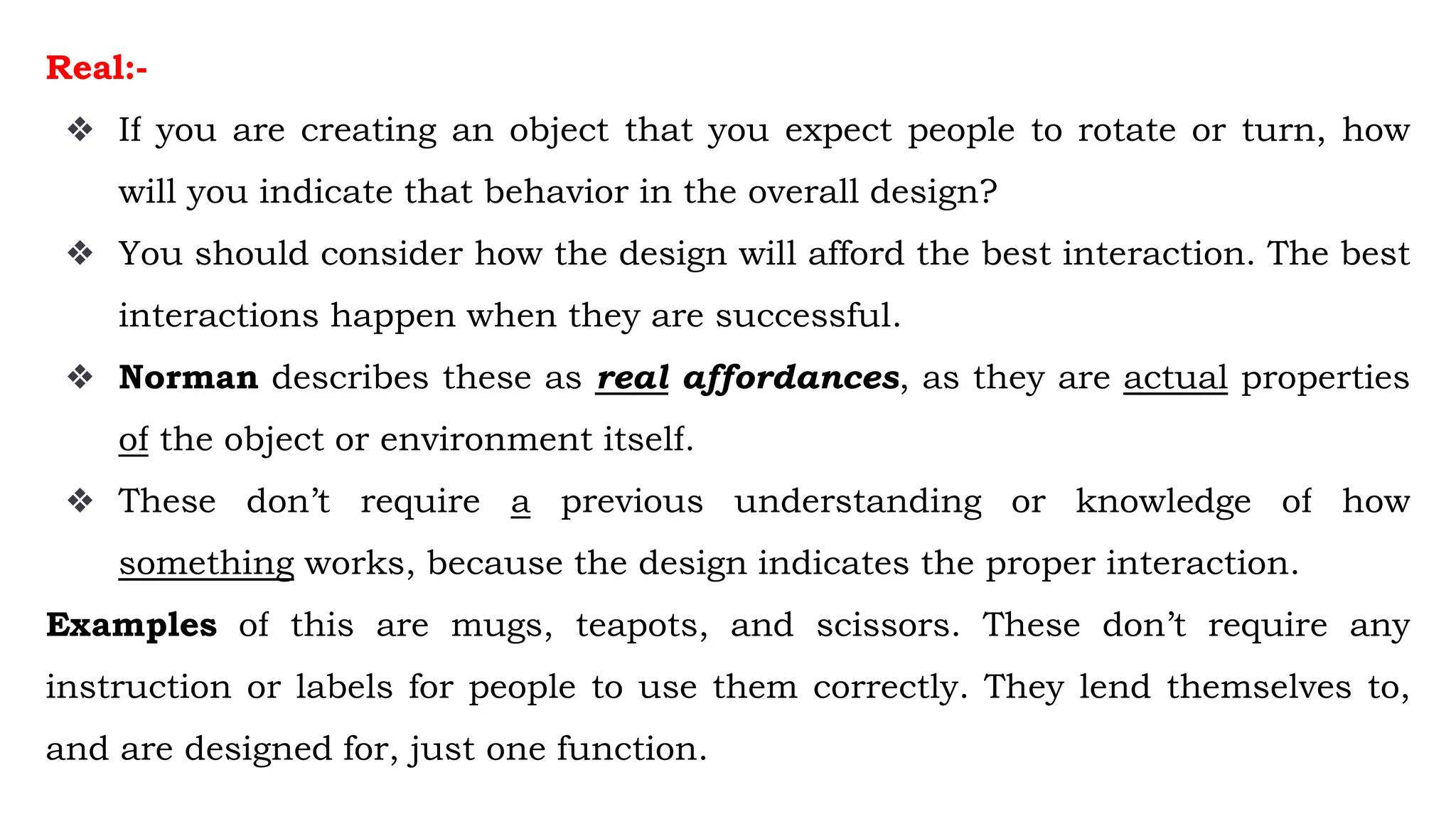 Real:-
❖ If you are creating an object that you expect people to rotate or turn, how
will you indicate that behavior in the overall design?
❖ You should consider how the design will afford the best interaction. The best
interactions happen when they are successful.
❖ Norman describes these as real affordances, as they are actual properties
of the object or environment itself.
❖ These don’t require a previous understanding or knowledge of how
something works, because the design indicates the proper interaction.
Examples of this are mugs, teapots, and scissors. These don’t require any
instruction or labels for people to use them correctly. They lend themselves to,
and are designed for, just one function.
 