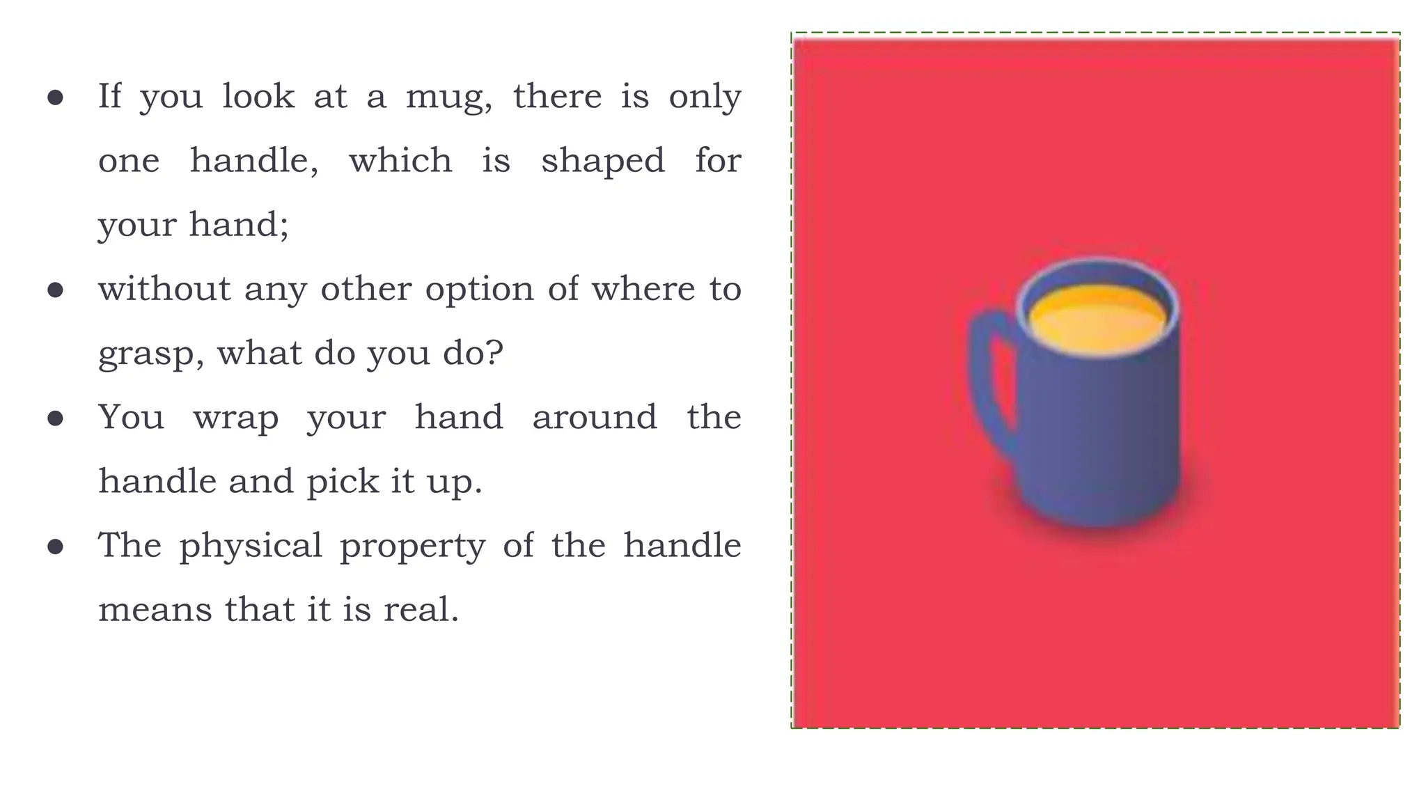 ● If you look at a mug, there is only
one handle, which is shaped for
your hand;
● without any other option of where to
grasp, what do you do?
● You wrap your hand around the
handle and pick it up.
● The physical property of the handle
means that it is real.
 