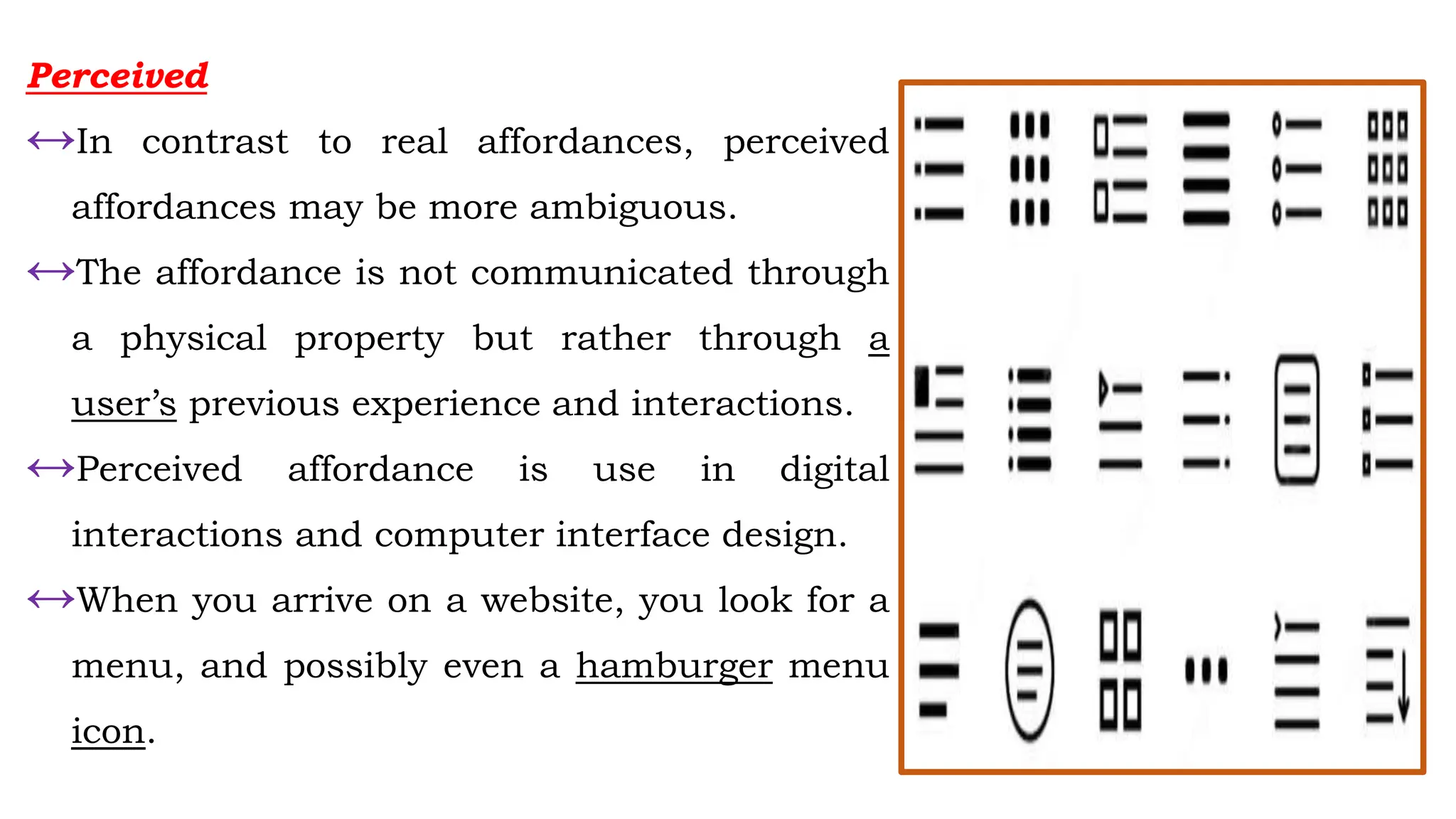 Perceived
↔In contrast to real affordances, perceived
affordances may be more ambiguous.
↔The affordance is not communicated through
a physical property but rather through a
user’s previous experience and interactions.
↔Perceived affordance is use in digital
interactions and computer interface design.
↔When you arrive on a website, you look for a
menu, and possibly even a hamburger menu
icon.
 