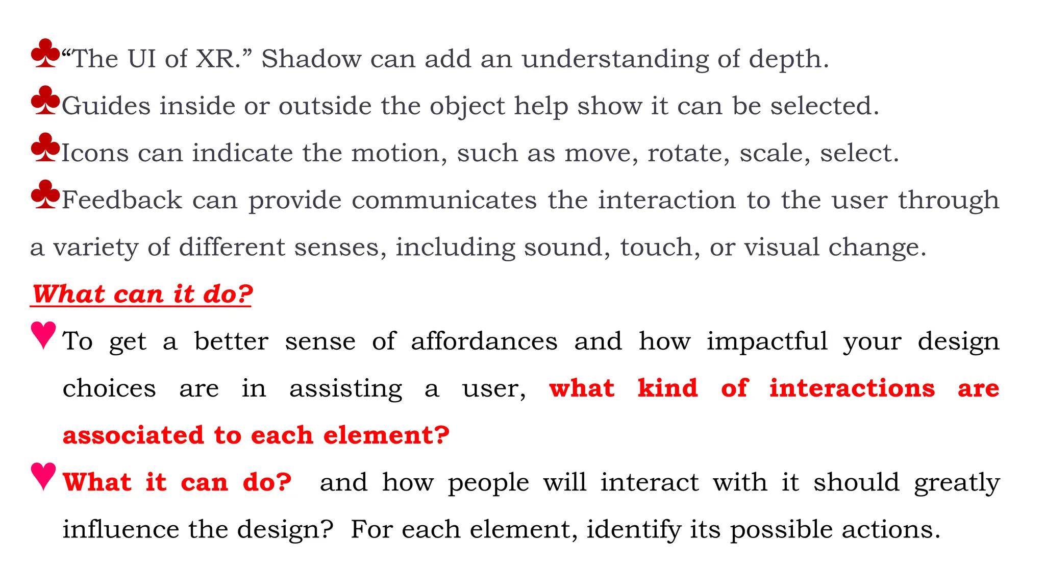 ♣“The UI of XR.” Shadow can add an understanding of depth.
♣Guides inside or outside the object help show it can be selected.
♣Icons can indicate the motion, such as move, rotate, scale, select.
♣Feedback can provide communicates the interaction to the user through
a variety of different senses, including sound, touch, or visual change.
What can it do?
♥To get a better sense of affordances and how impactful your design
choices are in assisting a user, what kind of interactions are
associated to each element?
♥What it can do? and how people will interact with it should greatly
influence the design? For each element, identify its possible actions.
 