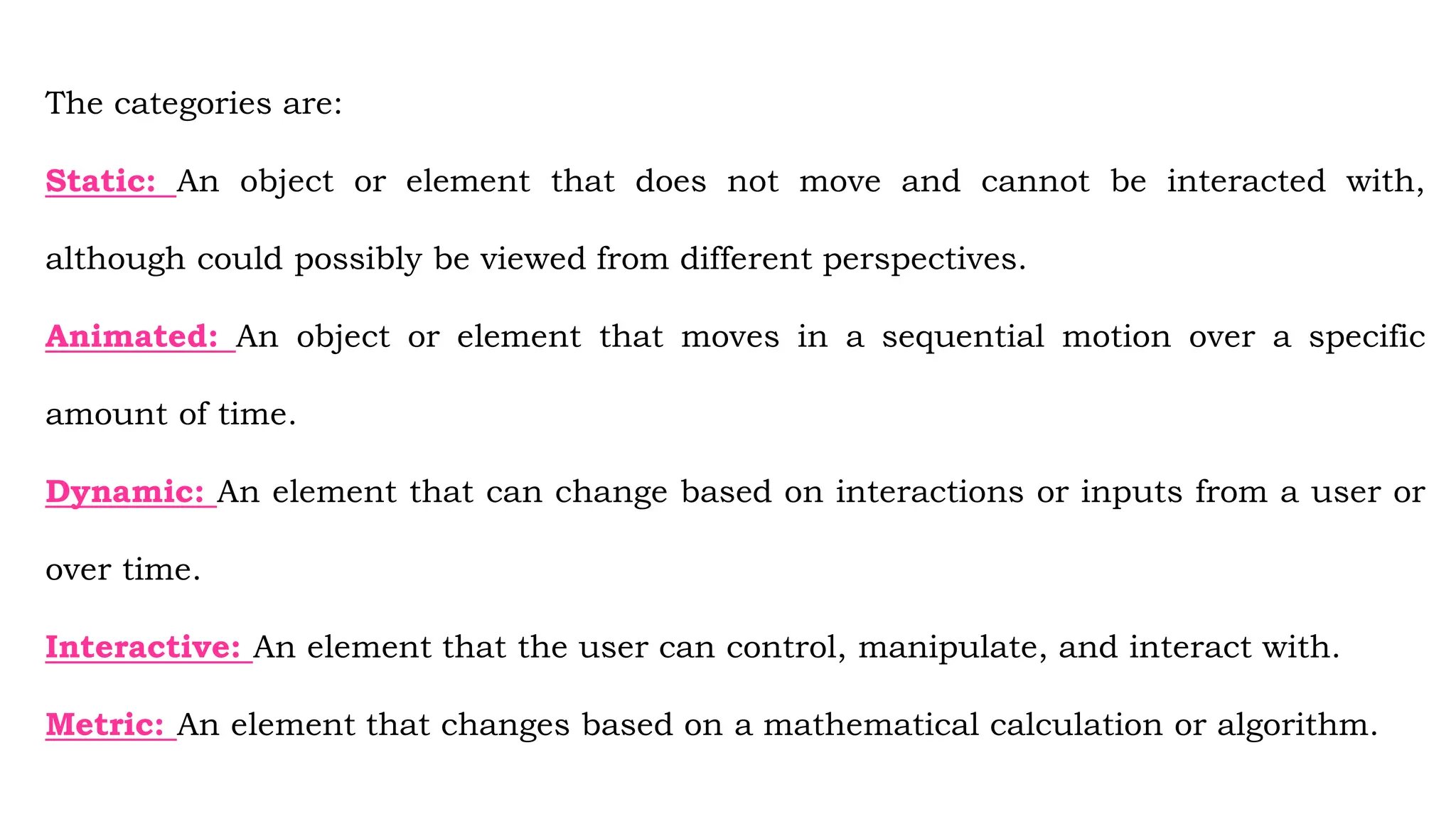 The categories are:
Static: An object or element that does not move and cannot be interacted with,
although could possibly be viewed from different perspectives.
Animated: An object or element that moves in a sequential motion over a specific
amount of time.
Dynamic: An element that can change based on interactions or inputs from a user or
over time.
Interactive: An element that the user can control, manipulate, and interact with.
Metric: An element that changes based on a mathematical calculation or algorithm.
 