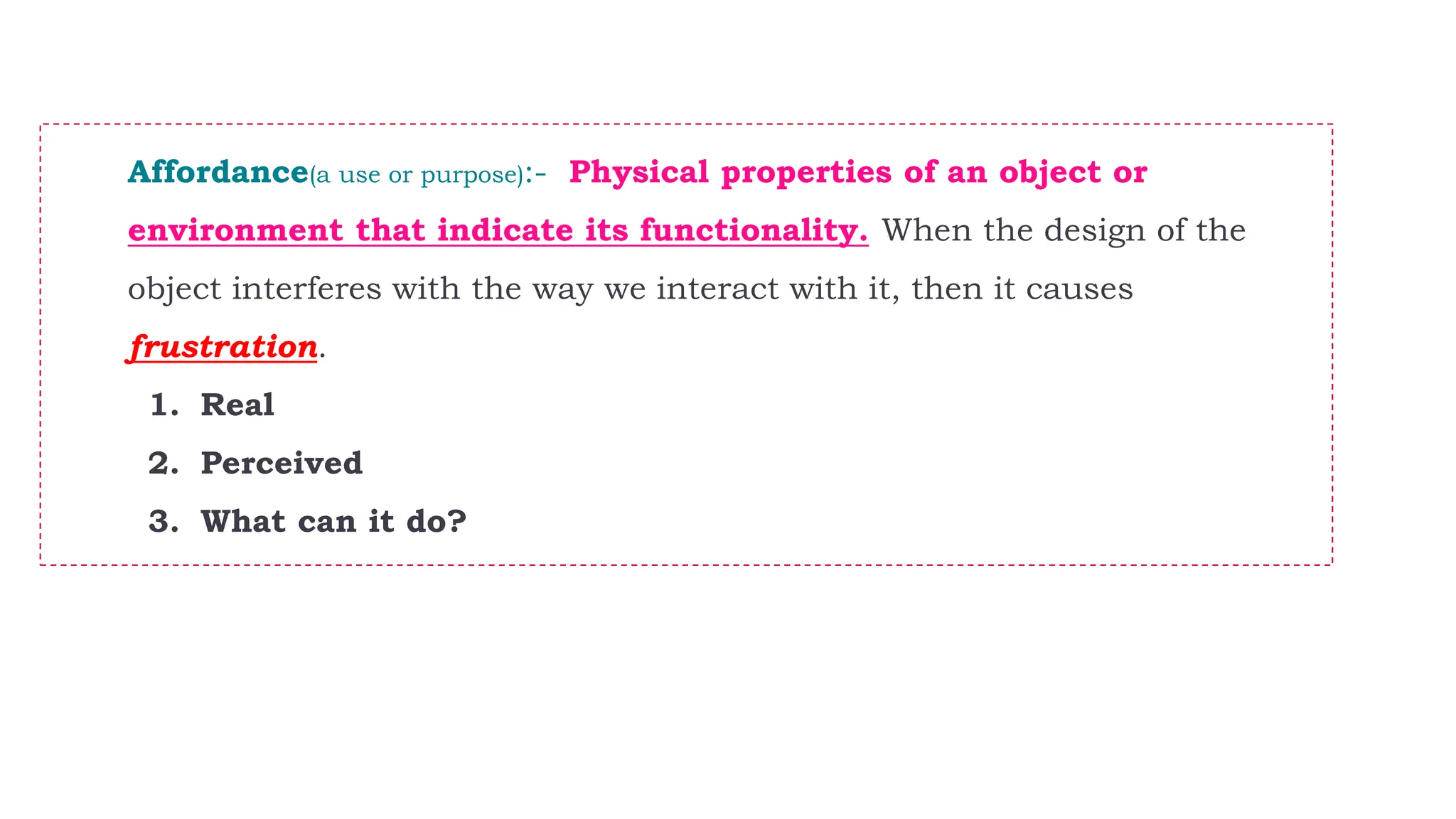 Affordance(a use or purpose):- Physical properties of an object or
environment that indicate its functionality. When the design of the
object interferes with the way we interact with it, then it causes
frustration.
1. Real
2. Perceived
3. What can it do?
 