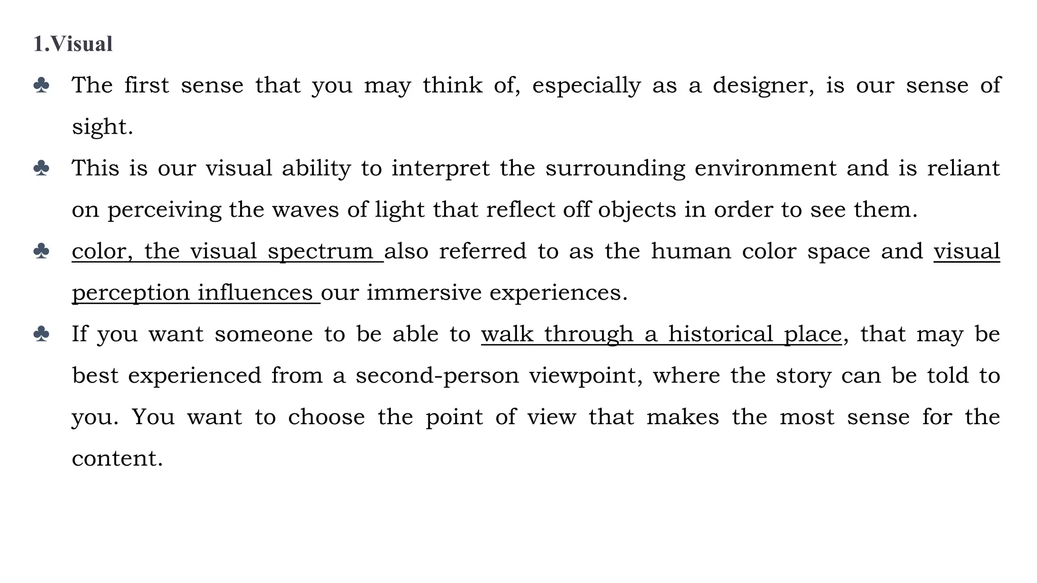 1.Visual
♣ The first sense that you may think of, especially as a designer, is our sense of
sight.
♣ This is our visual ability to interpret the surrounding environment and is reliant
on perceiving the waves of light that reflect off objects in order to see them.
♣ color, the visual spectrum also referred to as the human color space and visual
perception influences our immersive experiences.
♣ If you want someone to be able to walk through a historical place, that may be
best experienced from a second-person viewpoint, where the story can be told to
you. You want to choose the point of view that makes the most sense for the
content.
 
