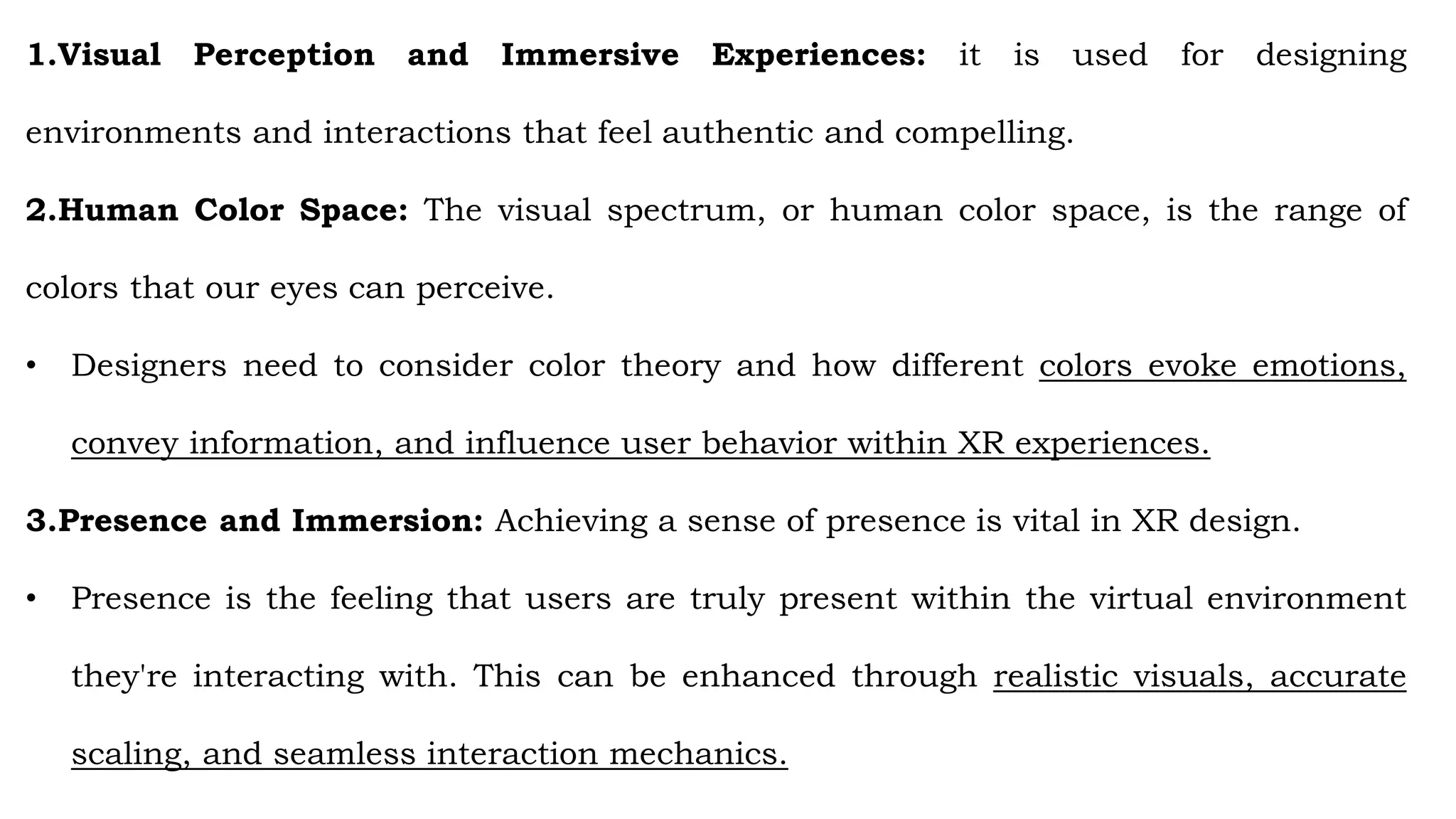 1.Visual Perception and Immersive Experiences: it is used for designing
environments and interactions that feel authentic and compelling.
2.Human Color Space: The visual spectrum, or human color space, is the range of
colors that our eyes can perceive.
• Designers need to consider color theory and how different colors evoke emotions,
convey information, and influence user behavior within XR experiences.
3.Presence and Immersion: Achieving a sense of presence is vital in XR design.
• Presence is the feeling that users are truly present within the virtual environment
they're interacting with. This can be enhanced through realistic visuals, accurate
scaling, and seamless interaction mechanics.
 