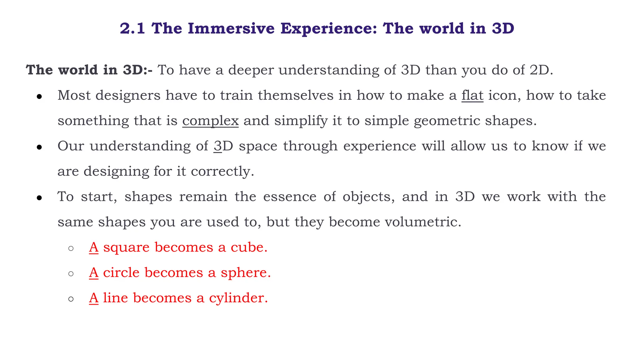 2.1 The Immersive Experience: The world in 3D
The world in 3D:- To have a deeper understanding of 3D than you do of 2D.
● Most designers have to train themselves in how to make a flat icon, how to take
something that is complex and simplify it to simple geometric shapes.
● Our understanding of 3D space through experience will allow us to know if we
are designing for it correctly.
● To start, shapes remain the essence of objects, and in 3D we work with the
same shapes you are used to, but they become volumetric.
○ A square becomes a cube.
○ A circle becomes a sphere.
○ A line becomes a cylinder.
 