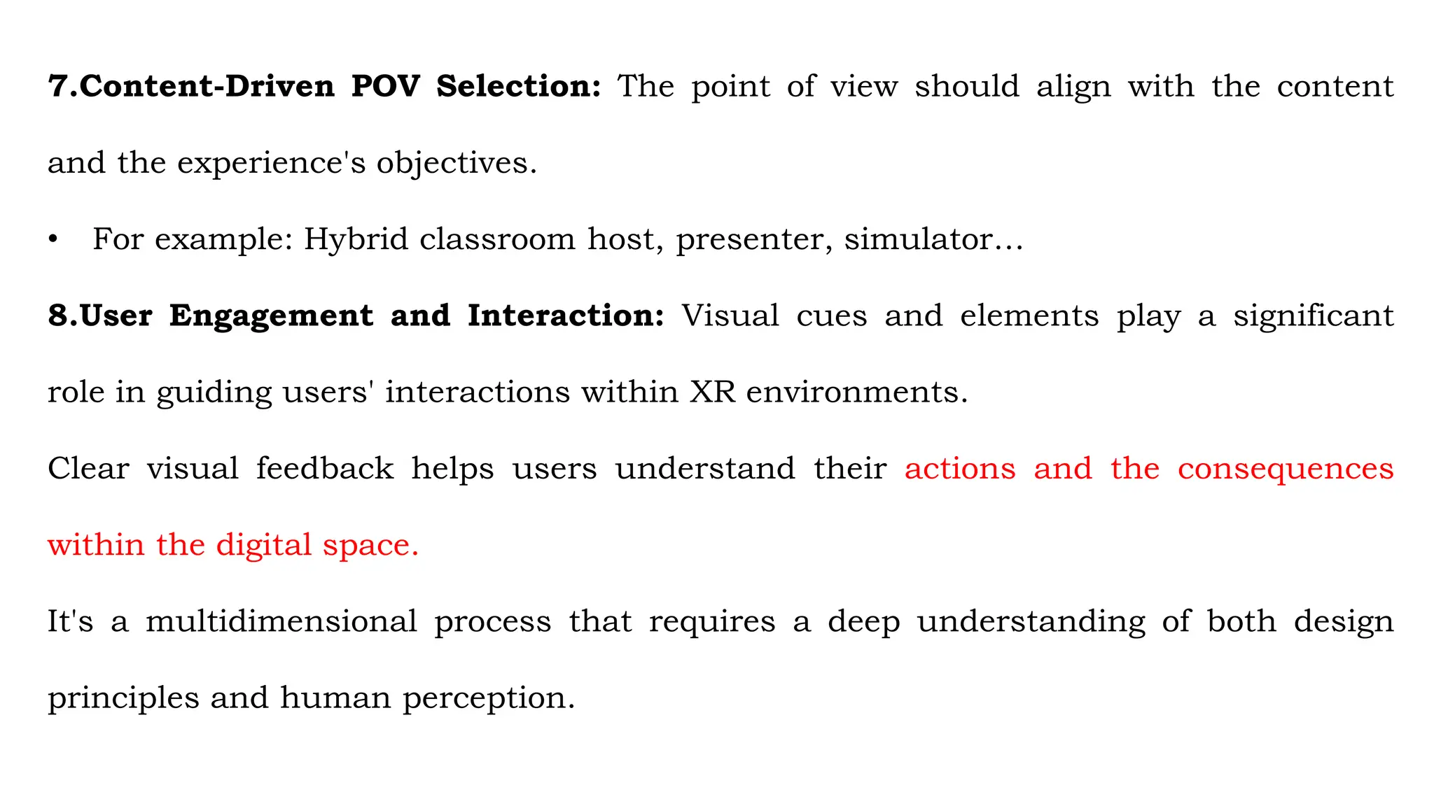 7.Content-Driven POV Selection: The point of view should align with the content
and the experience's objectives.
• For example: Hybrid classroom host, presenter, simulator…
8.User Engagement and Interaction: Visual cues and elements play a significant
role in guiding users' interactions within XR environments.
Clear visual feedback helps users understand their actions and the consequences
within the digital space.
It's a multidimensional process that requires a deep understanding of both design
principles and human perception.
 