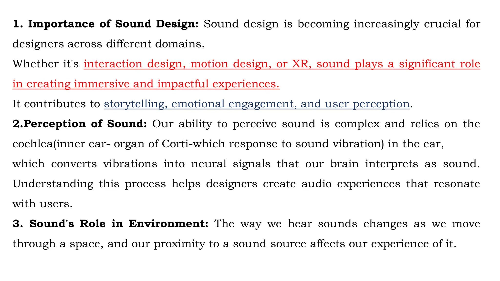 1. Importance of Sound Design: Sound design is becoming increasingly crucial for
designers across different domains.
Whether it's interaction design, motion design, or XR, sound plays a significant role
in creating immersive and impactful experiences.
It contributes to storytelling, emotional engagement, and user perception.
2.Perception of Sound: Our ability to perceive sound is complex and relies on the
cochlea(inner ear- organ of Corti-which response to sound vibration) in the ear,
which converts vibrations into neural signals that our brain interprets as sound.
Understanding this process helps designers create audio experiences that resonate
with users.
3. Sound's Role in Environment: The way we hear sounds changes as we move
through a space, and our proximity to a sound source affects our experience of it.
 