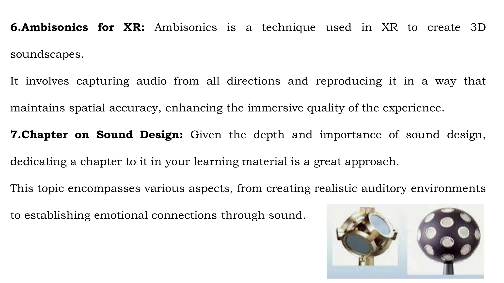 6.Ambisonics for XR: Ambisonics is a technique used in XR to create 3D
soundscapes.
It involves capturing audio from all directions and reproducing it in a way that
maintains spatial accuracy, enhancing the immersive quality of the experience.
7.Chapter on Sound Design: Given the depth and importance of sound design,
dedicating a chapter to it in your learning material is a great approach.
This topic encompasses various aspects, from creating realistic auditory environments
to establishing emotional connections through sound.
 