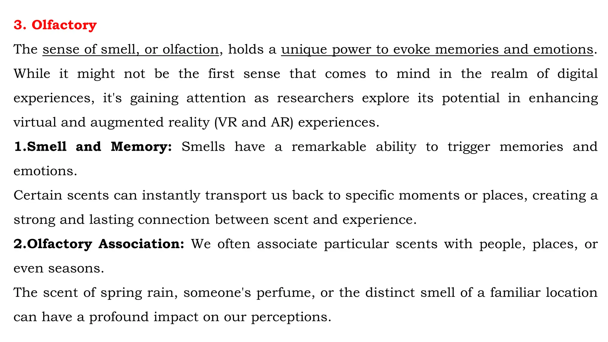 3. Olfactory
The sense of smell, or olfaction, holds a unique power to evoke memories and emotions.
While it might not be the first sense that comes to mind in the realm of digital
experiences, it's gaining attention as researchers explore its potential in enhancing
virtual and augmented reality (VR and AR) experiences.
1.Smell and Memory: Smells have a remarkable ability to trigger memories and
emotions.
Certain scents can instantly transport us back to specific moments or places, creating a
strong and lasting connection between scent and experience.
2.Olfactory Association: We often associate particular scents with people, places, or
even seasons.
The scent of spring rain, someone's perfume, or the distinct smell of a familiar location
can have a profound impact on our perceptions.
 