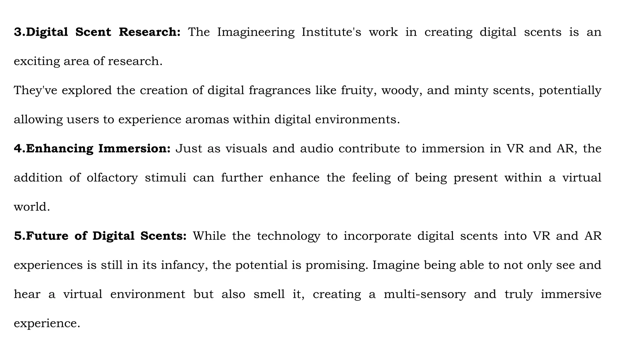 3.Digital Scent Research: The Imagineering Institute's work in creating digital scents is an
exciting area of research.
They've explored the creation of digital fragrances like fruity, woody, and minty scents, potentially
allowing users to experience aromas within digital environments.
4.Enhancing Immersion: Just as visuals and audio contribute to immersion in VR and AR, the
addition of olfactory stimuli can further enhance the feeling of being present within a virtual
world.
5.Future of Digital Scents: While the technology to incorporate digital scents into VR and AR
experiences is still in its infancy, the potential is promising. Imagine being able to not only see and
hear a virtual environment but also smell it, creating a multi-sensory and truly immersive
experience.
 
